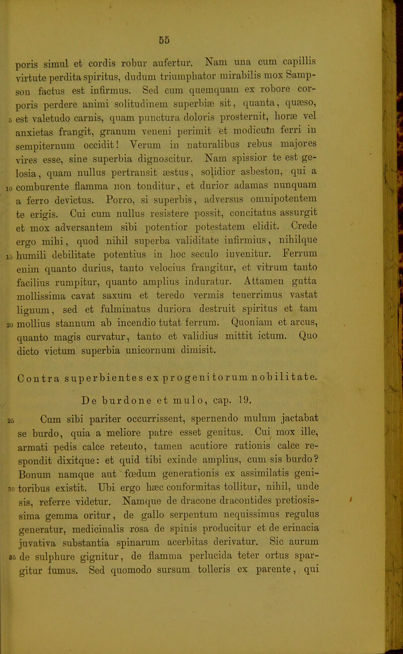 poris simul et cordis robur aufertur. Nam una cum capillis virtute perdita spiritus, dudnm triumphator mirabilis mox Samp- son factus est infirmus. Sed cum quemquam ex robore cor- poris perdere animi solitudinem superbise sit, quanta, quseso, 5 est valetudo carnis, quam punctura doloris prosternit, horae vel anxietas frangit, granum veueni perimit et modicum ferri in sempiternum occidit! Verum in naturalibus rebus majores vires esse, sine superbia dignoscitur. Nam spissior te est ge- losia, quam nullus pertransit aestus, solidior asbeston, qui a 10 comburente flamma non tonditur, et durior adamas nunquam a ferro devictus. Porro, si superbis, adversus omnipotentem te erigis. Cui cum nullus resistere possit, concitatus assurgit et mox adversantem sibi potentior potestatem elidit. Crede ergo mihi, quod nihil superba validitate infirmius, nihilque i5 humili debilitate potentius in hoc seculo iuvenitur. Ferrum enim quanto durius, tanto velocius frangitur, et vitrum tanto facilius rumpitur, quanto amplius induratur. Attamen gutta mollissima cavat saxum et teredo vermis tenerrimus vastat lignum, sed et fulminatus duriora destruit spiritus et tam 20 mollius stannum ab incendio tutat ferrum. Quoniam et arcus, quanto magis curvatur, tanto et validius mittit ictum. Quo dicto victum superbia unicornum dimisit. Contra superbientesex progenitorum nobilitate. De burdone et mulo, cap. 19. 25 Cum sibi pariter occurrissent, spernendo mulum jactabat se burdo, quia a meliore patre esset genitus. Cui mox ille, armati pedis calce retento, tamen acutiore rationis calce re- spondit dixitque: et quid tibi exinde amplius, cum sis burdo ? Bonum namque aut fcedum generationis ex assimilatis geni- 30 toribus existit. Ubi ergo hsec conformitas tollitur, nihil, uude sis, referre videtur. Namque de dracone dracontides pretiosis- sima gemma oritur, de gallo serpentum nequissimus regulus generatur, medicinalis rosa de spinis producitur et de eriuacia juvativa substantia spinarum acerbitas derivatur. Sic aurum 85 de sulphure gignitur, de flamnia perlucida teter ortus spar- gitur fumus. Secl quomodo sursum tolleris ex parente, qui