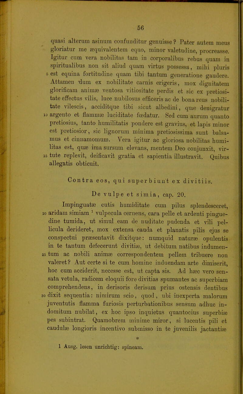 quasi alterum asinura confuuditur genuisse ? Pater autem meus gloriatur me aequivalentem equo, minor valetudine, procreasse. Igitur cum vera nobilitas tam in corporalibus rebus quam in spiritualibus non sit aliud quam virtus possessa, mibi pluris 5 est equina fortitudine quam tibi tantum geueratione gaudere. Attamen tluni ex nobilitate carnis erigeris, mox dignitatem glorificam animae ventosa vitiositate perdis et sic ex pretiosi- tate effectus vilis, luce nubilosus efficeris ac de bona reus nobili- tate vilescis, acciditque tibi sicut albedini, qme deuigratur 10 argento et flammse luciditate fcedatur. Sed cum aurum quanto pretiosius, tanto humilitatis pondere est gravius, et lapis minor est pretiosior, sic lignorum miuima pretiosissima sunt balsa- mus et cinnamomum. Vera igitur ac gloriosa nobilitas bumi- litas est, quse ima sursum elevans, mentem Deo conjunxit, vir- i5 tute replevit, deificavit gratia et sapientia illustravit. Quibus allegatis obticuit. Contra eos, qui superbiunt ex divitiis. De vulpe et simia, cap. 20. Impinguatse cutis humiditate cum pilus spleudesceret, 20 aridam simiam 1 vulpecula cernens, cara pelle et ardenti pingue- dine tumida, ut simul eam de nuditate pudenda et vili pel- licula derideret, mox extensa cauda et planatis pilis ejus se conspectui prsesentavit dixitque: numquid naturee opulentis in te tantum defecerunt divitiee, ut debitum natibus indumen- 25 tum ac nobili animse correspondentem pellem tribuere non valeret? Aut certe si te cum homine induendam arte dimiserit, hoc cum acciderit, necesse est, ut capta sis. Ad hsec vero sen- sata vetula, radicem eloquii fore divitias spumantes ac superbiam comprehendens, in derisoris derisum prius ostensis dentibus 30 dixit sequentia: nimirum scio, quod , ubi inexperta malorum juventutis fiamma furiosis perturbationibus sensum adhuc in- domitum nubilat, ex hoc ipso inquietus quantocius superbiee pes subintrat. Quamobrem uiiuime miror, si lucentis pili et caudulge longioris incentivo submisso in te juvenilis jactantite * 1 Ausg. lesen unrichtig: spineam.