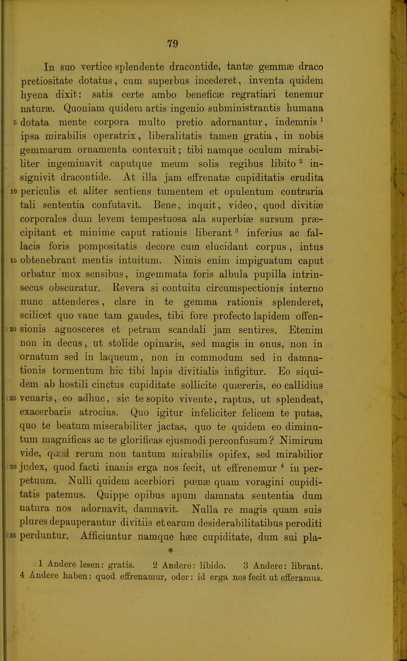 In suo vertice splendente dracontide, tantae geminae draco pretiositate dotatus, cum superbus incederet, inventa quidem hyena dixit: satis certe ambo beneficae regratiari tenemur naturse. Quoniam quidem artis ingenio subministrantis humana e dotata mente corpora multo pretio adornantur, indemnis1 ipsa mirabilis operatrix, liberalitatis tamen gratia , in nobis gemmarum ornamenta contexuit; tibi namque oculum mirabi- liter ingeminavit caputque meum solis regibus libito2 in- signivit dracontide. At illa jam effrenatEe cupiditatis erudita io periculis et aliter sentiens tumentem et opulentum contraria tali sententia confutavit. Bene, inquit, video, quod divitiae corporales dum levem tempestuosa ala superbiae sursum prae- cipitant et minime caput rationis liberant3 inferius ac fal- lacis foris pompositatis decore cuin elucidant corpus, intus i6 obtenebrant mentis intuitum. Nimis enim impiguatum caput orbatur mox sensibus, ingemmata foris albula pupilla intrin- secus obscuratur. Revera si contuitu circumspectionis interno nunc attenderes, clare in te gemma rationis splenderet, scilicet quo vane tam gaudes, tibi fore profecto lapidem offen- 20 sionis agnosceres et petram scandali jam sentires. Etenim non in decus, ut stolide opinaris, sed magis in onus, non in ornatum sed in laqueum, non in commodum sed in damna- tionis tormentum hic tibi lapis divitialis infigitur. Eo siqui- dem ab hostili cinctus cupiditate sollicite qusereris, eo callidius 26 venaris, eo adhuc, sic tesopito vivente, raptus, ut splendeat, exacerbaris atrocius. Quo igitur infeliciter felicem te putas, quo te beatum miserabiliter jactas, quo te quidem eo diminu- tum magnificas ac te glorificas ejusmodi perconfusum? Nimirum vide, qtod rerum non tantum mirabilis opifex, sed mirabilior 30 judex, quod facti inanis erga nos fecit, ut effrenemur 4 in per- petuum. Nulli quidem acerbiori pcenae quam voragini cupidi- tatis patemus. Quippe opibus apum damnata sententia dum natura nos adornavit, damnavit. Nulla re magis quam suis plures depauperantur divitiis etearum desiderabilitatibus peroditi 36 perduntur. Afficiuntur namque haac cupiditate, dum sui pla- * 1 Andere lesen: gratis. 2 Andere: libido. 3 Andere: librant. 4 Andere haben: quod effrenamur, oder: id erga nos fecit ut efferamus.