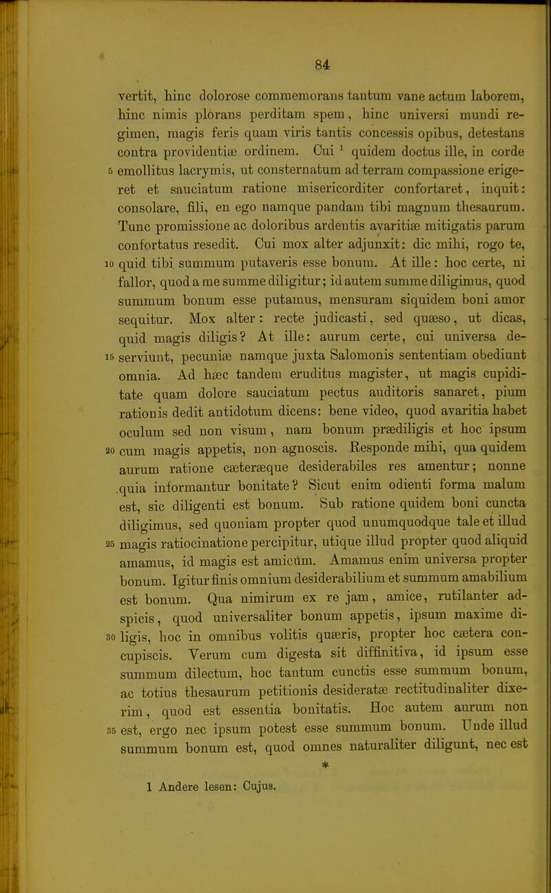 vertit, hinc dolorose commemorans tantum vane actum laborem, hinc nimis plorans perditam spem, hinc universi mundi re- gimen, magis feris quam viris tantis concessis opibus, detestans contra providentiae ordinem. Cui 1 quidem doctus ille, in corde 5 emollitus lacrymis, ut consternatum ad terram compassione erige- ret et sauciatum ratione misericorditer confortaret, inquit: consolare, fili, en ego namque pandam tibi magnum thesaurum. Tunc promissione ac doloribus ardentis avaritiae mitigatis parum confortatus resedit. Cui mox alter adjunxit: dic mihi, rogo te, io quid tibi summum putaveris esse bonum. At ille: hoc certe, ni fallor, quod a me summe diligitur; id autem summe diligimus, quod summum bonum esse putamus, mensuram siquidem boni amor sequitur. Mox alter: recte judicasti, sed quseso, ut dicas, quid magis diligis? At ille: aurum certe, cui universa de- iB serviunt, pecuuiae namque juxta Salomonis sententiam obediunt omnia. Ad hsec tandem eruditus magister, ut magis cupidi- tate quam dolore sauciatum pectus auditoris sanaret, pium rationis dedit antidotum dicens: bene video, quod avaritia habet oculum sed non visum, nam bonum praediligis et hoc ipsum 20 cum magis appetis, non agnoscis. Responde mihi, qua quidem aurum ratione caeteraeque desiderabiles res amentur; nonne .quia informantur bonitate? Sicut enim odienti forma malum est, sic diligenti est bonum. Sub ratione quidem boni cuncta diligimus, sed quoniam propter quod unumquodque tale et illud 25 magis ratiocinatione percipitur, utique illud propter quod aliquid amamus, id magis est amicum. Amamus enim universa propter bonum. Igiturfinis omnium desiderabilium et summum amabilium est bonum. Qua nimirum ex re jam, amice, rutilanter ad- spicis, quod universaliter bonum appetis, ipsum maxime di- 30 ligis, hoc in omnibus volitis quaeris, propter hoc caetera cou- cupiscis. Yerum cum digesta sit diffinitiva, id ipsum esse summum dilectum, hoc tantum cunctis esse summum bonum, ac totius thesaurum petitionis desideratse rectitudinaliter dixe- rim, quod est essentia bonitatis. Hoc autem aurum non 35 est, ergo nec ipsum potest esse summum bonum. Unde illud summum bonum est, quod omnes naturaliter diligunt, necest *