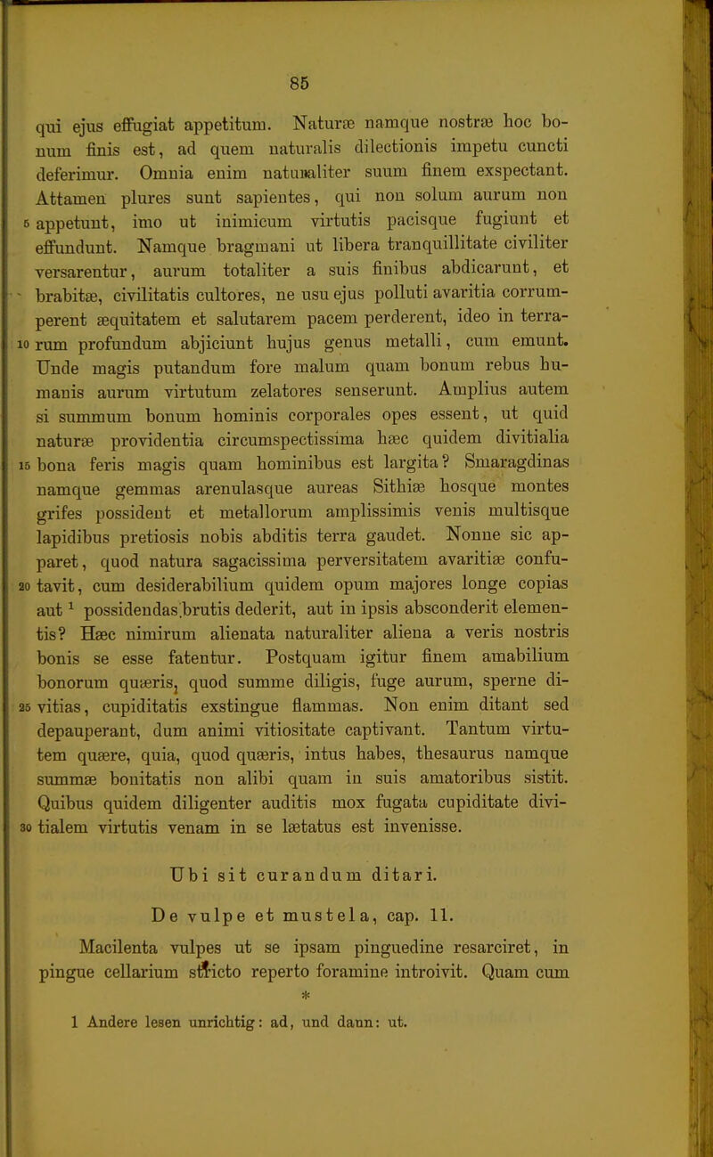 qui ejus effugiat appetitum. Naturse namque nostra3 hoc bo- Bum finis est, ad quem naturalis dilectionis impetu cuncti deferiniur. Omnia enim natuiialiter suum finem exspectant. Attamen plures sunt sapientes, qui non solum aurum non e appetunt, imo ut inimicum virtutis pacisque fugiunt et effundunt. Namque bragmani ut libera tranquillitate civiliter versarentur, aurum totaliter a suis finibus abdicarunt, et brabitae, civilitatis cultores, ne usu ejus polluti avaritia corrum- perent aequitatem et salutarem pacem perderent, ideo in terra- 10 rum profundum abjiciunt bujus genus metalli, cum emunt. Unde magis putandum fore malum quam bonum rebus bu- manis aurum virtutum zelatores senserunt. Amplius autem si summum bonum bominis corporales opes essent, ut quid naturse providentia circumspectissima hgec quidem divitialia 15 bona feris magis quam hominibus est largita ? Smaragdinas namque gemmas arenulasque aureas Sithise hosque montes grifes possident et metallorum amplissimis venis multisque lapidibus pretiosis nobis abditis terra gaudet. Nonne sic ap- paret, quod natura sagacissima perversitatem avaritise confu- 20 tavit, cum desiderabilium quidem opum majores longe copias aut1 possidendas^brutis dederit, aut in ipsis absconderit elemen- tis? Bfeec nimirum alienata naturaliter aliena a veris nostris bonis se esse fatentur. Postquam igitur finem amabilium bonorum qunerisj quod summe diligis, fuge aurum, sperne di- 25 vitias, cupiditatis exstingue flammas. Non enim ditant sed depauperant, dum animi vitiositate captivant. Tantum virtu- tem qusere, quia, quod quaeris, intus habes, thesaurus namque summse bonitatis non alibi quam in suis amatoribus sistit. Quibus quidem diligenter auditis mox fugata cupiditate divi- 30 tialem virtutis venam in se lsetatus est invenisse. Ubi sit curandum ditari. De vulpe et mustela, cap. 11. Macilenta vulpes ut se ipsam pinguedine resarciret, in pingue cellarium s&icto reperto foramine introivit. Quam cum * 1 Andere lesen unrichtig: ad, und dann: ut.