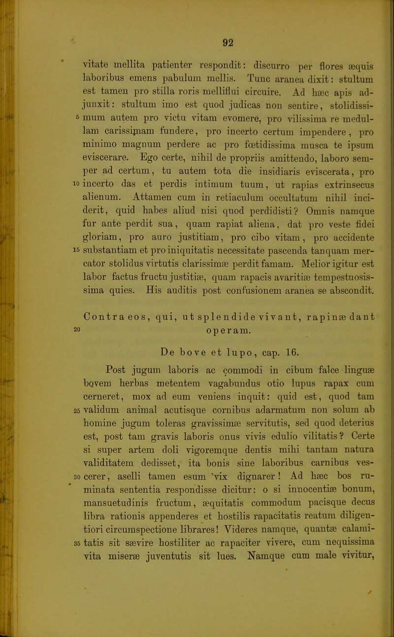 vitate mellita patienter respondit: discurro per flores ajquis kboribus emens pabulum mellis. Tunc aranea dixit: stultum est tamen pro stilla roris melliflui circuire. Ad hsec apis ad- junxit: stultum imo est quod judicas non sentire, stolidissi- e mum autem pro victu vitam evomere, pro vilissima re medul- lam carissimam fundere, pro incerto certum impendere , pro minimo magnum perdere ac pro foetidissima musca te ipsum eviscerare. Ego certe, nihil de propriis amittendo, laboro sem- per ad certum, tu autem tota die insidiaris eviscerata, pro 10 incerto das et perdis intimum tuum, ut rapias extrinsecus alienum. Attamen cum in retiaculum occultatum nihil inci- derit, quid habes aliud nisi quod perdidisti? Omnis uamque fur ante perdit sua, quam rapiat aliena, dat pro veste fidei gloriam, pro auro justitiam, pro cibo vitam, pro accidente 15 substantiam et pro iniquitatis necessitate pascenda tanquam mer- cator stolidus virtutis clarissimse perdit famam. Melior igitur est labor factus fructu justitise, quam rapacis avaritiae tempestuosis- sima quies. His auditis post confusionem aranea se abscondit. Contraeos, qui, utsplendidevivant, rapinaedant 20 operam. De bove et lupo, cap. 16. Post jugum laboris ac commodi in cibum falce linguae bovem herbas metentem vagabundus otio lupus rapax cum cerneret, mox ad eum veniens inquit: quid est, quod tam 25 validum animal acutisque cornibus adarmatum non solum ab homine jugum toleras gravissimas servitutis, sed quod deterius est, post tam gravis laboris onus vivis edulio vilitatis? Certe si super artem doli vigoremque dentis mihi tantam natura validitatem dedisset, ita bonis sine laboribus carnibus ves- 30 cerer, aselli tamen esum 'vix dignarer! Ad hsec bos ru- minata sententia respondisse dicitur: o si innocentiae bonum, mansuetudinis fructum, sequitatis commodum pacisque decus libra rationis appenderes et hostilis rapacitatis reatum diligen- tiori circumspectione librares! Videres namque, quantse calami- 35 tatis sit saevire hostiliter ac rapaciter vivere, cum nequissima vita miserse juventutis sit lues. Namque cum male vivitur,