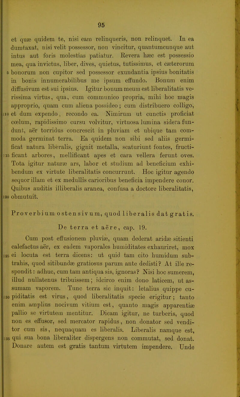 et quae quidem te, nisi eara relinqueris, non relinquet. In ea dumtaxat, nisi velit possessor, non vincitur, quantumcunque aut intus aut foris molestias patiatur. Revera haec est possessio mea, qua invictus, liber, dives, quietus, tutissimus, et cseterorum s bonorum non cupitor sed possessor exundantia ipsius bonitatis in bonis innumerabilibus me ipsum effundo. Bonum enim diffusivum est sui ipsius. Igitur bonum meum est liberalitatis ve- rissima virtus, qua, cum communico propria, mibi boc magis approprio, quam cum aliena possideo; cum distribuero colligo, iu et dum expendo, recondo ea. Nimirum ut cunctis proficiat ccelum, rapidissimo cursu volvitur, virtuosa lumina sidera fun- dunt, aer torridus concrescit in pluviam et ubique tam com- moda germinat terra. Ea quidem non sibi sed aliis germi- iicat natura liberalis, gignit metalla, scaturiunt fontes, fructi- ii5 ficant arbores, mellificant apes et cara vellera ferunt oves. Tota igitur naturae ars, labor et studium ad beneficium exbi- bendum ex virtute liberalitatis concurrunt. Hoc igitur agendo sequor illam et ex medullis carioribus beneficia impendere conor. Quibus auditis illiberalis aranea, confusa a doctore liberalitatis, 2o obmutuit. Proverbium ostensivum, quod liberalis datgratis. De terra et aere, cap. 19. Cum post effusionem pluvise, quam dederat aridae sitienti calefactus aer, ex eadem vaporales humiditates exhauriret, mox 25 ei locuta est terra dicens: ut quid tam cito bumidum sub- trabis, quod sitibundse gratiosus parum ante dedisti? At ille re- spondit: adhuc, cum tam antiqua sis, ignoras? Nisi hoc sumerem, illud nullatenus tribuissem; idcirco enim dono laticem, ut as- sumam vaporem. Tunc terra sic inquit: letalius quippe cu- 30 piditatis est virus, quod liberalitatis specie erigitur; tanto enim amplius nocivum vitium est, quanto magis apparentiae pallio se virtutem mentitur. Dicam igitur, ne turberis, quod non es effusor, sed mercator rapidus, non donator sed vendi- tor cum sis, nequaquam es liberalis. Liberalis namque est, 35 qui sua bona liberaliter dispergens non commutat, sed donat. Donare autem est gratis tantum virtutem impendere. Unde