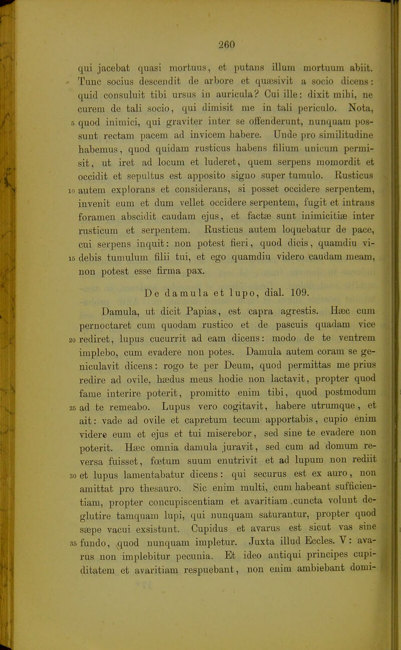 qui jacebat quasi mortuus, et putans illum mortuum abiit. Tunc socius descendit de arbore et qutesivit a socio dicens: quid consuluit tibi ursus in auricula? Cui ille: dixit mibi, ne curem de tali socio, qui dimisit me in tali periculo. Nota, 6 quod inimici, qui graviter inter se offenderunt, nunquam pos- sunt rectam pacem ad invicem habere. Unde pro similitudine babemus, quod quidam rusticus habens filium unicum permi- sit, ut iret ad locum et luderet, quem serpens momordit et occidit et sepultus est apposito signo super tumulo. Rusticus 10 autem explorans et considerans, si posset occidere serpentem, invenit eum et dum vellet occidere serpentem, fugit et intrans foramen abscidit caudam ejus, et factae sunt inimicitiae inter rusticum et serpentem. Rusticus autem loquebatur de pace, cui serpens inquit: non potest fieri, quod dicis, quamdiu vi- 15 debis tumulum filii tui, et ego quamdiu videro caudam meam, non potest esse firma pax. De damula et lupo, dial. 109. Damula, ut dicit Papias, est capra agrestis. Haec cum pernoctaret cum quodam rustico et de pascuis quadam vice 20 rediret, lupus cucurrit ad eam dicens: modo de te ventrem implebo, cum evadere non potes. Damula autem coram se ge- niculavit dicens: rogo te per Deum, quod permittas me prius redire ad ovile, hsedus meus hodie non lactavit, propter quod fame interire poterit, promitto enim tibi, quod postmodum 26 ad te remeabo. Lupus vero cogitavit, habere utrumque , et ait: vade ad ovile et capretum tecum apportabis, cupio enim videre eum et ejus et tui miserebor, sed sine te evadere non poterit. Hsec omnia damula juravit, sed cum ad domum re- versa fuisset, fcetum suum enutrivit et ad lupum non rediit 30 et lupus lamentabatur dicens: qui securus est ex auro, non amittat pro thesauro. Sic enim multi, cum habeant sufficien- tiam, propter concupiscentiam et avaritiam .cuncta volunt de- glutire tamquam lupi, qui nunquam saturantur, propter quod ssepe vacui exsistunt. Cupidus et avarus est sicut vas sine ssfundo, quod nunquam impletur. Juxta illud Eccles. V: ava- rus non implebitur pecunia. Et ideo antiqui principes cupi- ditatem et avaritiam respuebant, non enim ambiebant doini-