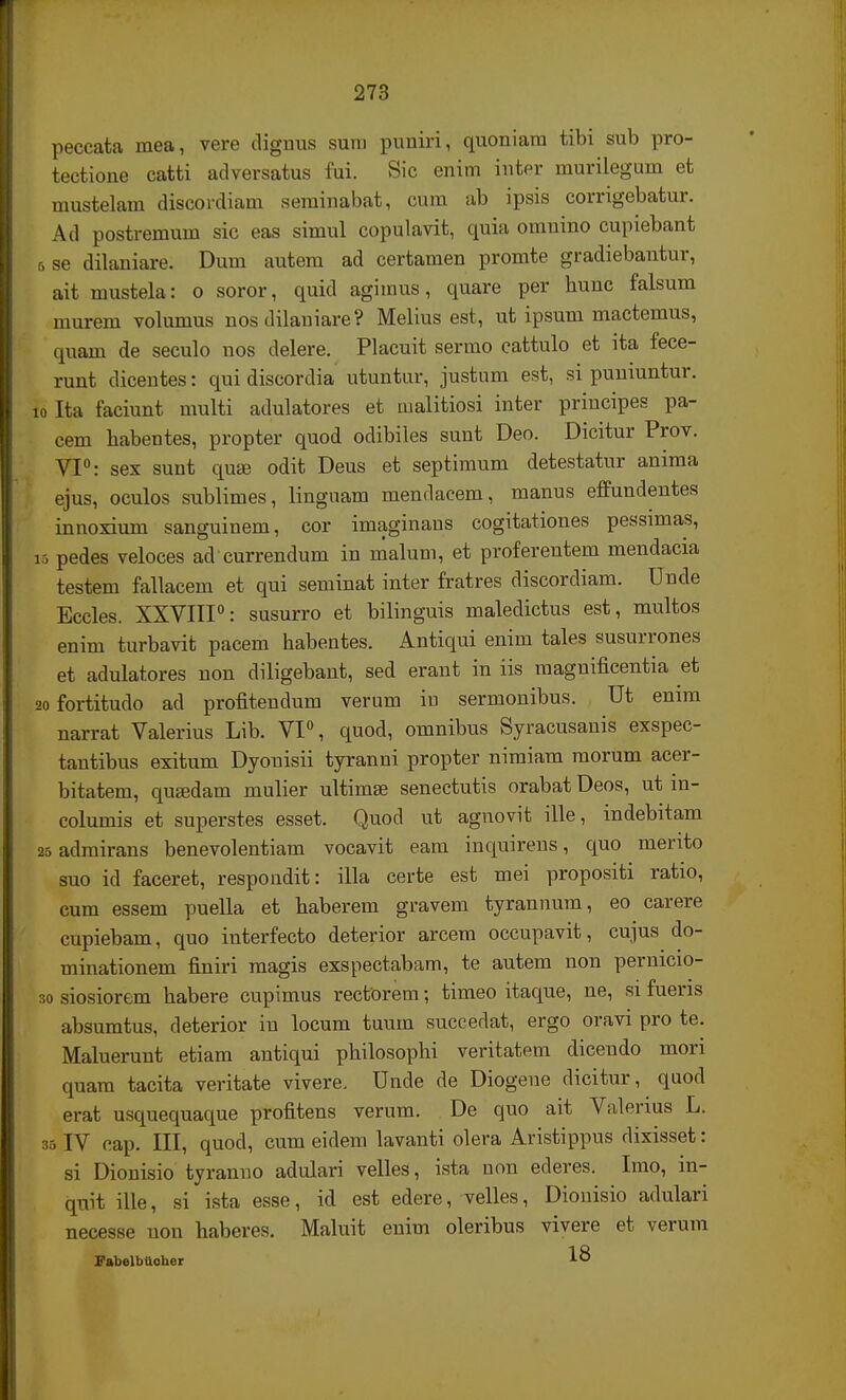 peccata mea, vere dignus suro puniri, quoniarn tibi sub pro- tectione catti adversatus fui. Sic enim inter murilegum et mustelam discordiam seminabat, cum ab ipsis corrigebatur. Ad postremum sic eas simul copulavit, quia omnino cupiebant r, se dilaniare. Dum autem ad certamen promte gradiebantur, ait mustela: o soror, quid agimus, quare per hunc falsum niurem volumus nos dilaniare? Melius est, ut ipsum mactemus, quam de seculo nos delere. Placuit sermo cattulo et lta fece- runt dicentes: qui discordia utuntur, justum est, si puniuntur. 10 Ita faciunt multi adulatores et malitiosi inter principes pa- cem habentes, propter quod odibiles sunt Deo. Dicitur Prov. VI0: sex sunt qua3 odit Deus et septimum detestatur anima ejus, oculos sublimes, linguam mendacem, manus effundentes innoxium sanguinem, cor imaginaus cogitationes pessimas, is pedes veloces ad currendum in malum, et proferentem mendacia testem fallacem et qui seminat inter fratres discordiam. Unde Eccles. XXVIII0: susurro et bilinguis maledictus est, multos enim turbavit pacem habentes. Antiqui enim tales susurrones et adulatores non diligebant, sed erant in iis magnificentia et 2ofortitudo ad profitendum verum iu sermonibus. Ut emm narrat Valerius Lib. VI0, quod, omnibus Syracusanis exspec- tautibus exitum Dyonisii tyranni propter niraiam morum acer- bitatem, qusedam mulier ultimEe senectutis orabat Deos, ut m- columis et superstes esset. Quod ut agnovit ille, indebitam 25 admirans benevolentiam vocavit eam inquirens, quo mento suo id faceret, respondit: illa certe est mei propositi ratio, cum essem puella et haberem gravem tyrannum, eo carere cupiebam, quo interfecto deterior arcem occupavit, cujus do- minationem finiri magis exspectabam, te autem non pernicio- so siosiorem habere cupimus rectorera; timeo itaque, ne, si fueris absumtus, deterior iu locum tuum succedat, ergo oravi pro te. Maluerunt etiam antiqui philosophi veritatem dicendo mori quam tacita veritate vivere. Unde de Diogene dicitur, quod erat usquequaque profitens verum. De quo ait Valerius L. 35IV cap. III, quod, cum eidem lavanti olera Aristippus dixisset: si Dionisio tyranno adulari velles, ista non ederes. Irao, in- quit ille, si ista esse, id est edere, velles, Dionisio adulari necesse uon haberes. Maluit enira oleribus vivere et verum FabelbUoher 18