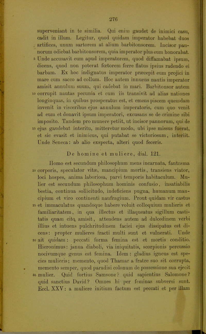 superveniant in te similia. Qui enim gaudet de inimici casu, cadit in illum. Legitur, quod quidam imperator habebat duos artifices, unum sartorem at alium barbitonsorem. Incisor pan- norum odiebat barbitousorem, quia imperator plus eum honorabat. 5 Unde accusavit eum apud imperatorem, quod diffamabat ipsum, dicens, quod non poterat fcetorem ferre fiatus ipsius radendo ei barbam. Ex hoc indignatus imperator prsecepit eum projici in mare cum sacco ad collum. Hoc autem innuens nautis imperator amisit annulum suum, qui cadebat in mari. Barbitonsor autem 10 corrupit nautas pecunia et cum iis transivit ad alias nationes longinquas, in quibus prosperatus est, et emenspiscem quemdam invenit in visceribus ejus annulum imperatoris, cum quo venit ad eum et donavit ipsum imperatori, excusaus se de crimine sibi imposito. Tandem pro munere petiit, ut incisor pannorum, qui de i5 ejus gaudebat interitu, mitteretur modo, ubi ipse missus fuerat, et sic evasit et inimicus, qui putabat se victoriosum, interiit. Cnde Seneca: ab alio exspecta, alteri quod feceris. De homine et muliere, dial. 121. Homo est secundum philosophum mens incarnata, fantr^sma 20 corporis, speculator vitse, mancipium mortis, transiens viator, loci hospes, anima laboriosa, parvi temporis habitaculum. Mu- lier est secuudum philosophum hominis confusio, insatiabilis bestia, continua sollicitudo, indeficiens pugna, humanum man- cipium et viro contineuti naufragium. Prout quidam vir castus 25 et immaculatus quandoque habere voluit colloquium mulieris et familiaritatem, in qua illectus et illaqueatus sigillum casti- tatis quam cito, amisit, attendens autem ad dulcedinem verbi illius et intuens pulchritudinem faciei ejus dissipatus est di- cens: propter mulieres fracti multi sunt et vulnerati. Unde 30 ait quidam: peccati forma femina est et mortis conditio. Hieronimus: janua diaboli, via iniquitatis, scorpionis percussio nocivumque genus est femina. Idem : gladius igneus est spe- cies mulieris; memento, quod Thamar a fratre suo sit corrupta, memento semper, quod paradisi colonum de possessioue sua ejecit 35 mulier. Quid fortius Samsone ? quid sapientius Salomone ? quid sanctius David? Omnes hi per feniinas subversi sunt. Eccl. XXV: a muliere initium factum est peccati et per illain