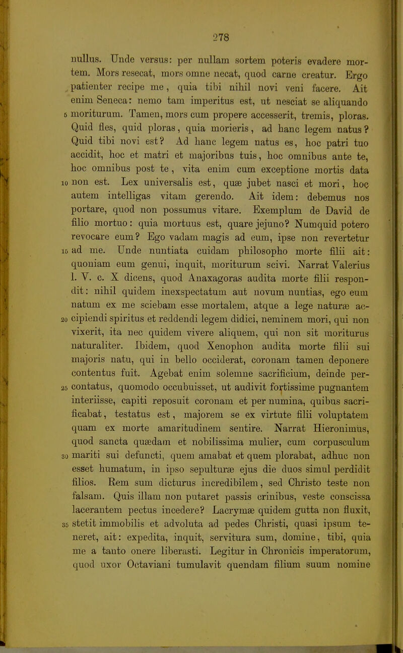 'J78 nullus. Unde versus: per nullam sortem poteris evadere mor- tem. Mors resecat, mors omne necat, quod carne creatur. Ergo patienter recipe me, quia tibi nihil novi veni facere. Ait euim Seneca: nemo tam imperitus est, ut nesciat se aliquando 6 moriturum. Tamen, mors cum propere accesserit, tremis, ploras. Quid fies, quid ploras, quia morieris, ad hanc legem natus? Quid tibi novi est? Ad hanc legem natus es, hoc patri tuo accidit, hoc et matri et majoribus tuis, hoc omnibus ante te, hoc omnibus post te, vita enim cum exceptione mortis data 10 non est. Lex universalis est, quae jubet nasci et mori, hoc autem intelligas vitam gerendo. Ait idem: debemus nos portare, quod non possumus vitare. Exemplum de David de filio mortuo: quia mortuus est, quare jejuno? Numquid potero revocare eum? Ego vadam magis ad eum, ipse non revertetur i6 ad me. Unde nuntiata cuidam philosopho morte filii ait: quoniam eum genui, inquit, moriturum scivi. Narrat Valerius 1. V. c. X dicens, quod Anaxagoras audita morte filii respon- dit: nihil quidem inexspectatum aut novum nuntias, ego euui natum ex me sciebam esse mortalem, atque a lege naturae ac- 20 cipiendi spiritus et reddendi legem didici, neminem mori, qui non vixerit, ita nec quidem vivere aliquem, qui non sit moriturus naturaliter. Ibidem, quod Xenophon audita morte filii sui majoris natu, qui in bello occiderat, corouam tamen deponere contentus fuit. Agebat enim solemne sacrificium, deinde per- 25 contatus, quomodo occubuisset, ut audivit fortissime pugnantem interiisse, capiti reposuit coronam et per numiua, quibus sacri- ficabat, testatus est, majorem se ex virtute filii voluptatem quam ex morte amaritudinem sentire. Narrat Hieronimus, quod sancta quaedam et nobilissima mulier, cum corpusculum 30 mariti sui defuncti, quem amabat et quem plorabat, adhuc non esset humatum, in ipso sepulturae ejus die duos simul perdidit filios. Rem sum dicturus incredibilem, sed Christo teste non falsam. Quis illam non putaret passis crinibus, veste conscissa lacerantem pectus incedere? Lacrymse quidem gutta non fluxit, 35 stetit immobilis et advoluta ad pedes Christi, quasi ipsum te- neret, ait: expedita, inquit, servitura sum, domiue, tibi, quia me a tauto onere liberasti. Legitur in Chrouicis imperatorum, quod uxov Octaviani tumulavit quendam filium suum nomiue