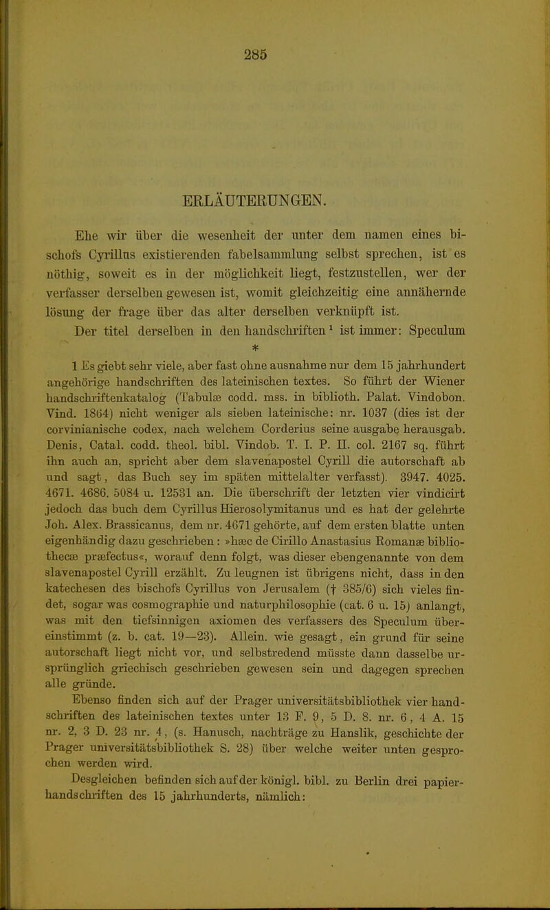 ERLAUTERUNGEN. Ehe wir aber die wesenheit der unter dem namen eines bi- schofs Cyrillns existierenden fabelsammlung selbst sprechen, ist es nothig, soweit es in der mbglichkeit liegt, festzustellen, wer der verfasser derselben gewesen ist, womit gleichzeitig eine annahernde losung der frage iiber das alter derselben verkniipft ist. Der titel derselben in den handschriften1 istimmer: Speculum * 1 Ea giebt sehr viele, aber fast ohne ausnahme nur dem 15 jahrhundert angehorige handschriffcen des lateinischen textes. So fiihrt der Wiener handschriftenkatalog (Tabulse codd. mss. in biblioth. Palat. Vindobon. Vind. 1864) nicht weniger als sieben lateinische: nr. 1037 (dies ist der corvinianische codex, nach welchem Corderius seine ausgabe herausgab. Denis, Catal. codd. theol. bibl. Vindob. T. I. P. II. col. 2167 sq. fiihrt ihn auch an, spricht aber dem slavenapostel Cyrill die autorschaft ab und sagt, das Buch sey im spaten mittelalter verfasst). 3947. 4025. 4671. 4686. 5084 u. 12531 an. Die iiberschrift der letzten vier vindicirt jedoch das buch dem Cyrillus Hierosolymitanus und es hat der gelehrte Joh. Alex. Brassicanus, dem nr. 4671 gehorte, aivf dem ersten blatte unten eigenhandig dazu geschrieben: »hsec de Cirillo Anastasius Romanse biblio- thecse praefectus«, worauf denn folgt, was dieser ebengenannte von dem slavenapostel Cyrill erzablt. Zu leugnen ist iibrigens nicht, dass in den katechesen des bischofs Cyrillus von Jerusalem (f 385/6) sich vieles fin- det, sogar was cosmographie und naturphilosophie (cat. 6 u. 15) anlangt, waa mit den tiefsinnigen axiomen des verfassers des Speculum iiber- einstimmt (z. b. cat. 19—23). Allein. wie gesagt, ein grund fiir seine autorschaft liegt nicht vor, und selbstredend miisste dann dasselbe ur- spriinglich griechisch geschrieben gewesen sein und dagegen sprechen alle griinde. Ebenso finden sich auf der Prager universitatsbibliothek vier hand- schriften des lateinischen textes unter 13 F. 9, 5 D. 8. nr. 6, 4 A. 15 nr. 2, 3 D. 23 nr. 4, (s. Hanusch, nachtrage zu Hanslik, geschichte der Prager universitatsbibliothek S. 28) iiber welche weiter unten gespro- chen werden wird. Desgleichen befinden sich auf der konigl. bibl. zu Berlin drei papier- handschriften des 15 jahrhunderts, namlich: