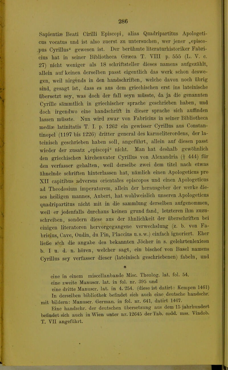 Sapientise Beati Cirilli Episcopi, alias Quadripartitus Apologeti- cus vocatus und ist also zuerst zu untersuchen, wer jener „episco- ,pus Cyrillus gewesen ist. Der beriihmte literaturhistoriker Fabri- cius hat in seiner Bibliotheca Graeca T. VIII p. 555 (L. V. c. 27) nicht weniger als 18 schriftsteller dieses namens aufgezahlt, allein auf keinen derselben passt eigentlich das werk schon deswe- gen, weil nirgends in den handschriften, welche davon noch iibrig sind, gesagt ist, dass es aus dem griechischen erst ins lateinische iibersetzt sey, was doch der fall seyn miisste, da ja die genannten Cyrille sammtlich in griechischer sprache geschrieben haben, und doch irgendwo eine handschrift in dieser sprache sich auffinden lassen miisste. Nun wird zwar von Fabricius in seiner Bibliotheca medise latinitatis T. I. p. 1262 ein gewisser Cyrillus aus Constan- tinopel (1197 bis 1226) dritter general des karmeliterordens, der la- teinisch geschrieben haben soll, angefiihrt, allein auf diesen passt wieder der zusatz „episcopi nicht. Man hat deshalb gewohnlich den griechischen kirchenvater Cyrillus von Alexandria (f 444) fiir den verfasser gehalten, weil derselbe zwei dem titel nach etwas ahnelnde schriften hinterlassen hat, namlich einen Apologeticus pro XII capitibus adversus orientales episcopos und einen Apologeticus ad Theodosium imperatorem, allein der herausgeber der werke die- ses heiligen mannes, Aubert, hat wohlweislich unseren Apologeticus quadripartitus nicht mit in die sammlung derselben aufgenommen, weil er jedenfalls durchaus keinen grund fand, letzteren ihm zuzu- schreiben, sondern diese aus der ahnlichkeit der iiberschriften bei einigen literatoren hervorgegangene verwechslung (z. b. von Fa- bricius, Cave, Oudin, du Pin, Placcius u.s.w.) einfach ignoriert. Eher liefie sVh die angabe des bekannten Jocher in s. gelehrtenlexieon b. I u. d. n. horen, welcher sagt, ein bischof von Basel namens Cyrillus sey verfasser dieser (lateinisch geschriebenen) fabeln, und * eine in einem miscellanbande Misc. Theolog. lat. fol. 54. eine zweite Manuscr. lat. in fol. nr. 395 und eine dritte Manuscr. lat. in 4. 254. (diese ist datirt: Kempen 1461) In derselben bihliothek hefindet sich auch eine deutsche handscbr. mit hildern: Manuscr. German. in fol. nr. 641, datirt 1467. Eine handschr. der deutschen iibersetzung aus dem 15 jahrhundert befindetsich auch inWien unter nr. 12645 derTab. codd. mss. Vindob. T. VII angefiihrt.