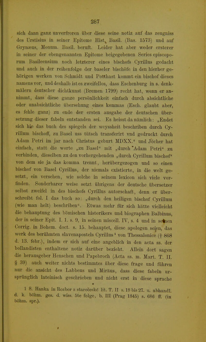 sich dann ganz unverfroreu iiber diese seine notiz auf das zeugniss des Urstisius in seiner Epitonie Histv Basil. (Bas. 1573) und auf Grynseus, Monum. Basil. beruft. Leider liat aber weder ersterer in seiner der ebengenaimten Epitome beigegebenen Series episcopo- rum Basileensium noch letzterer eines bischofs Cyrillus gedacht und auch in der reihenfolge der baseler bischofe in den hierher ge- horigen werken von Schmidt und Potthast komnit ein bischof dieses namensvor, und deshalb ist es zweifellos, dass Eschenburg in s. denk- uialem deutscher dichtkunst (Bremen 1799) recht hat, wenn er an- nimmt, dass diese gauze personlichkeit einfach durch absichtliche oder unabsichtliche iibersehung eines kommas (Esch. glaubt aber, es fehle ganz) zu ende der ersten ausgabe der deutschen iiber- setzung dieser fabeln entstanden sei. Es heisst da namlich: „Endet sich hie das buch des spiegels der weyssheit beschriben durch Cy- rillum bischoff, zu Basel uss tiitsch transferirt vnd gedruckt durch Adam Petri im jar nach Christus geburt MDXX. und Jocher hat einfach, statt die worte „zu Basel mit „durch Adam Petri zu verbinden, dieselben zu den vorhergehenden „durch Cyrillum bischof von dem sie ja das komma trennt, heriibergezogen und so einen bischof von Basel Cyrillus, der niemals existierte, in die welt ge- setzt, ein versehen, wie solche in seinem lexicon sich viele vor- finden. Sonderbarer weise setzt iibrigens der deutsche iibersetzer selbst zweifel in des bischofs Cyrillus autorschaft, denn er iiber- schreibt fol. I das buch so: „durch den heiligen bischof Cyrillum (wie man helt) beschriben. Etwas melir fiir sich hatte vielleicht die behauptimg des bomischen historikers und biographen Balbinus, der in seiner Epit. I. 1. s. 9, in seinen miscell. IV, s. 4 und in seiben Corrig. in Bohem. doct. s. 15. behauptet, diese apologen se^en, das werk des beruhmten slavenapostels Cyrillus1 von Thessalonice (f 868 d. 13. febr.), indem er sich auf eine angeblich in den acta ss. der bollandisten enthaltene notiz dariiber bezieht. Allein dort sagen die herausgeber Henschen und Papebroch (Acta ss. m. Mart. T. JJ. § 39) auch weiter nichts bestimmtes iiber diese frage und fiihren nm die ansicht des Labbeus und Miraus, dass diese fabeln ur- spriinglich lateinisch geschrieben imd nicht erst in diese sprache * 1 S. Hanka in Rozbor z staroceske lit. T. II s. 18 bis 27. u. abhandl. d. k. bohm. ges. d. wisa. 5te folge, b. III (Prag 1845) s. 686 ff. (in bohm. spr.).