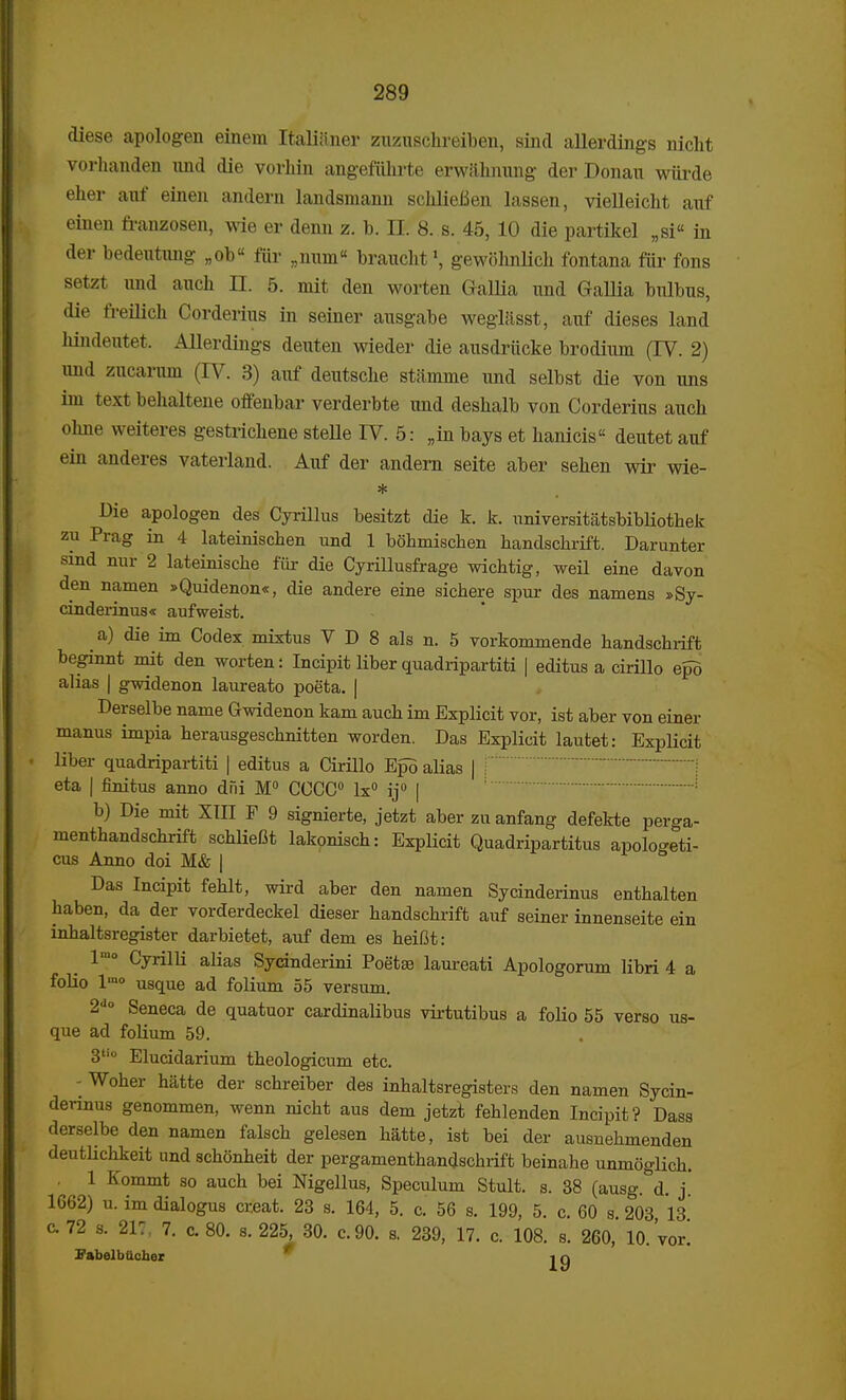 diese apologen einem Italianer zuzuschreiben, sind allerdings nicht vorhanden und die vorhin angefiihrte erwahnung der Donau wiirde eher auf einen andern landsmann schlieBen lassen, vielleicht auf einen franzosen, wie er denn z. b. II. 8. s. 45,10 die partikel „si in der bedentung „ob« fiir „num« braucht1, gewohnlich fontana fiir fons setzt und auch II. 5. mit den worten Gallia und Gallia bulbus, die freilich Corderius in seiner ausgabe weglasst, auf dieses land hindeutet. Allerdings deuten wieder die ausdriicke brodium (IV. 2) und zucarmn (IV. 3) auf deutsche stamme und selbst die von uns im text behaltene offenbar verderbte und deshalb von Corderius auch ohne weiteres gestrichene steUe IV. 5: „in bays et hanicis deutet auf ein anderes vaterland. Auf der andern seite aber sehen wir wie- Die apologen des Cyrillus besitzt die k. k. universitatsbibliothek zu Prag in 4 lateinischen und 1 bohmischen handschrift. Darunter sind nur 2 lateinische fiir die Cyrillusfrage wichtig, weil eine davon den namen »Quidenon«, die andere eine sichere spur des namens »Sy- cinderinus« aufweist. a) die im Codex mixtus V D 8 als n. 5 vorkommende handschrift beginnt mit den worten: Incipit liber quadripartiti | editus a cirillo epo alias | gwidenon laureato poeta. | Derselbe name Gwidenon kam auch im Explicit vor, ist aber von einer manus impia herausgeschnitten worden. Das Explicit lautet: Explicit liber quadripartiti | editus a Cirillo Epo alias | eta | finitus anno dni M° CCCC0 lx° ij° | b) Die mit XIII F 9 signierte, jetzt aber zn anfang defekte perga- menthandschrift schlieOt lakonisch: Explicit Quadripartitus apologeti- cus Anno doi M& j Das Incipit fehlt, wird aber den namen Sycinderinus enthalten haben, da der vorderdeckel dieser handschrift auf seiner innenseite ein inhaltsregister darbietet, auf dem es heifit: l'«o Cyrilli alias Sycinderini Poeta3 laureati Apologorum libri 4 a folio lmo usque ad folium 55 versum. 2do Seneca de quatuor cardinalibus virtutibus a folio 55 verso us- que ad folium 59. 3ti0 Elucidarium theologicum etc. - Woher hatte der schreiber des inhaltsregisters den namen Sycin- dennus genommen, wenn nicht aus dem jetzt fehlenden Incipit? Dass derselbe den namen falsch gelesen hatte, ist bei der ausnehmenden deutlichkeit nnd schonheit der pergamenthandschrift beinahe unmoglich. . 1 Kommt so auch bei Nigellus, Speculum Stult. s. 38 (ausg. d. j. 1662) u. im dialogus creat. 23 s. 164, 5. c. 56 s. 199, 5. c. 60 s 203 13 c, 72 s. 217, 7. c. 80. s. 225, 30. c.90. s. 239, 17. c. 108. s. 260, 10,'vor! FabelbUoher