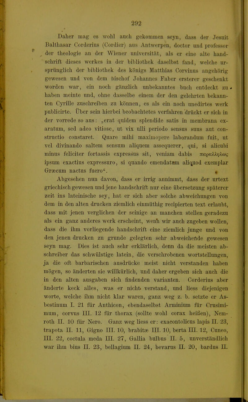 Daher mag es wohl auch gekommen seyn, dass der Jesuit Balthasar Corderius (Cordier) aus Antwerpen, doctor und professor der theologie an der Wiener universitat, als er eine alte hand- schrift dieses werkes in der bibliothek daselbst fand, welche ur- spriinglich der bibliothek des konigs Matthias Corvinus angekftrig gewesen und von dem bischof Johannes Faber ersterer geschenkt worden war, ein noch giinzlich unbekanntes buch entdeckt zu * haben meinte und, ohne dasselbe einem der den gelehrten bekann- ten Cyrille zuschreiben zu konnen, es als ein noch unedirtes werk publicirte. Uber sein hierbei beobachtetes verfahren drtickt er sich in der vorrede so aus: „erat quidem splendide satis in membrana ex- aratum, sed adeo vitiose, ut vix ulli periodo sensus suus aut con- structio constaret. Quare milii maximopere laborandum fuit, ut vel divinando saltem sensum aliquem assequerer, qui, si alicubi minus feliciter fortassis expressus sit, veniam dabis na^a)J.ij?.wg ipsum exactius expressuro, si quando emendatum aliquod exemplar Grsecum nactus fuero. , Abgesehen nun davon, dass er irrig annimmt, dass der urtext griechisch gewesen und jene handschrift nur eine tibersetzung spaterer zeit ins lateinische sey, hat er sich aber solche abweichungen von dem in den alten drucken ziemlich einmtithig recipierten text erlaubt, dass mit jenen verglichen der seinige an manchen stellen geradezu als ein ganz anderes werk erscheint, wenh wir auch zugeben wollen, dass die ihm vorliegende handschrift eine ziemlich junge und von den jenen drucken zu grunde gelegten sehr abweichefide gewesen seyn mag. Dies ist auch sehr erklarlich, denn da die meisten ab- schreiber das schwtilstige latein, die verschrobenen wortstellungen, ja die oft barbarischen ausdrticke meist nicht verstanden haben mogen, so anderten sie willktirlich, und daher ergeben sich auch die in den alten ausgaben sich findenden varianten. Corderius aber anderte keck alles, was er nicht verstand, und liess diejenigen worte, welche ihm nicht klar waren, ganz weg z. b. setzte er As- bestinum I. 21 ftir Anthicon, ebendaselbst Arminium filr Crusimi- mum, corvus DI. 12 ftir thorax (sollte wohl corax heiBen), Nem- roth n. 10 ftir Nero. Ganz weg liess er: exacontolicus lapis II. 23, trapota H. 11, Gigno m. 10, brabitse ffl. 10, berta IEL 12, Cuneo, DH. 22, coctula meda HI. 27, Gallia bulbus D. 5, unverstandlich war ihm bius DI. 23, bellagium H. 24, bevarus H. 20, bardus II.