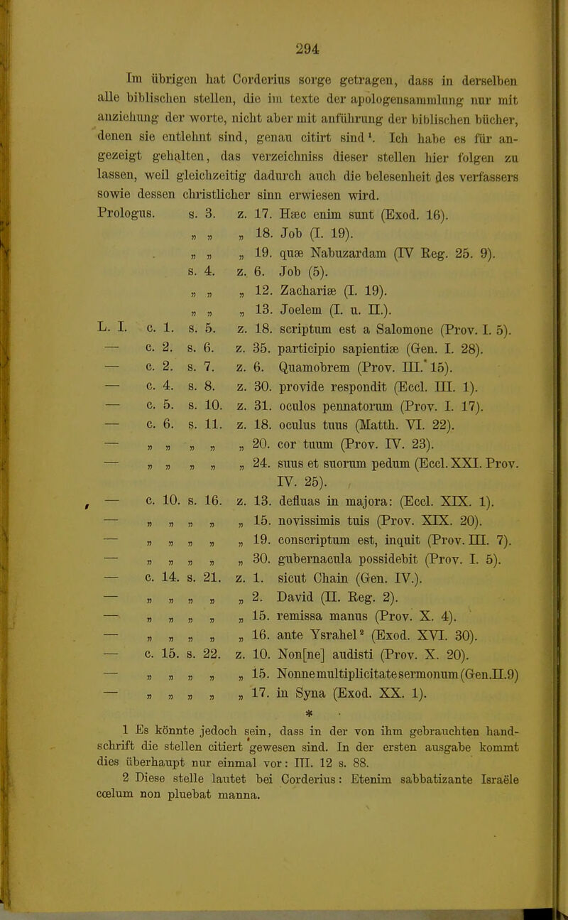 Im iibrigen hat Corderius sorge getragen, dass in derselben alle biblischen stellen, die ini texte der apologensaramlung nur mit anzieJnmg der worte, nicht aber mit anftihrung der biblischen biicher, denen sie entlehnt sind, genau citirt Bind1. Ich habe es fiir an- gezeigt gehalten, das verzeichniss dieser stellen liier folgen zu lassen, weil gleichzeitig dadurch auch die belesenheit des veifassers sowie dessen christlicher sinn erwiesen wird. Prologus. s. 3. z. 17. Hsec enim sunt (Exod. 16). » » » 18. Job (I. 19). n » » -4 f\ VT l 1 /XI T T. y-v .■—.\ 19. quse Nabuzardam (IV Reg. 25. 9). S. 4. z. 6. Job (5). n » » -i c% rw i • /r -t r\\ 12. Zachanse (I. 19). » » » -* O T 1 /T TT \ 13. Joelem (I. u. II.). T T -Li. 1. C. 1. S. 5. z. 18. scriptum est a Salomone (Prov. I. 5). C. S. 6. z. 35. participio sapientise (Gen. I. 28). C. s. 7. z. r» f~\ 1 /Tk TTT -4 r* \ 6. Quamobrem (Prov. HI. 15). C. 4. s. 8. z. 30. provide respondit (Eccl. m. 1). C. c 0. s. H /\ 10. z. 31. oculos pennatorum (Prov. I. 17). C. 6. s. 11. z. 18. oculus tuus (Matth. VI. 22). » » » » » if./\ > /T~\ TTT £~\ \ 20. cor tuum (Prov. IV. 23). » » » » » A I t /11 1 TTTTT T\ 24. suus et suorum pedum (Eccl. XXI. Prov. TTT r\ P \ IV. 25). c. 1U. s. lb. z. 13. denuas m majora: (Eccl. XIX. 1). » » » » » 15. novissimis tuis (Prov. XIX. 20). » » » » » 19. conscriptum est, inquit (Prov. EH. 7). » » » » » 30. gubernacula possidebit (Prov. I. 5). c. 14. s. 21. z. 1. sicut Chain (Gren. IV.). » » » » » 2. David (II. Reg. 2). » » » » » 15. remissa manus (Prov. X. 4). » » » » » 16. ante Ysrahel2 (Exod. XVI. 30). c. 15. s. 22. z. 10. Non[ne] audisti (Prov. X. 20). » » » » » 15. Nonnemultiplicitatesermonum (G-en.n.9) » » » » » 17. in Syna (Exod. XX. 1). * 1 Es konnte jedocb sein, dass in der von ihm gebrauchten hand- schrift die stellen citiert gewesen sind. In der ersten ausgabe kommt dies tiberhaupt nur einmal vor: ITI. 12 s. 88. 2 Diese stelle lautet bei Corderius: Etenim sabbatizante Israele coelum non pluebat manna.