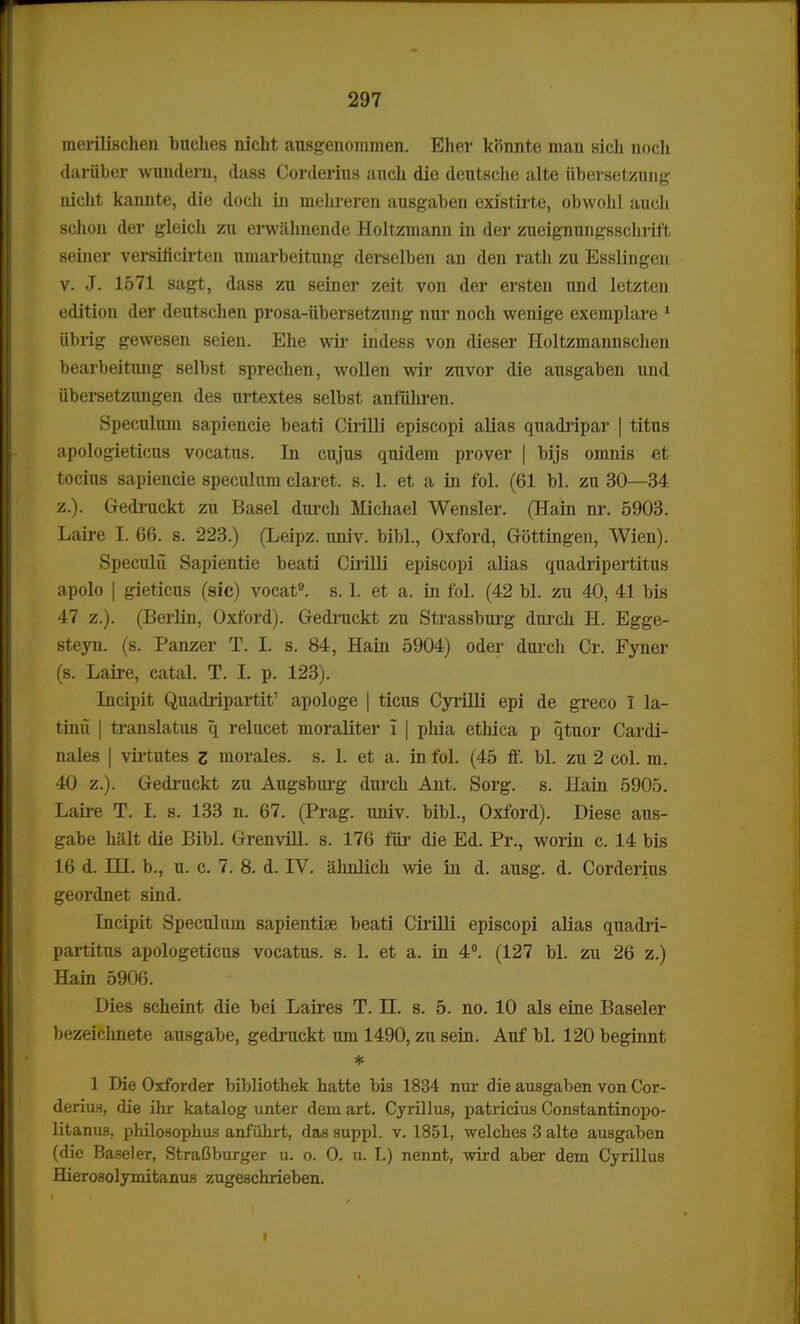 merilischen bnches nicht ansgenommen. Eher konnte man sich noch dariiber wnndern, dass Corderius auch die deutsche alte tibersetzruig nicht kannte, die doch in mehreren ausgaben existirte, obwohl aucli schon der gleich zu erwahnende Holtzmann in der zueignungsschrift seiner versificiiten nmarbeitung derselben an den rath zu Esslingen v. J. 1571 sagt, dass zu seiner zeit von der ersten und letzten edition der deutschen prosa-iibersetzung nur noch wenige exemplare 1 iibrig gewesen seien. Ehe wir indess von dieser Holtzmannschen bearbeitung selbst sprechen, wollen wir zuvor die ausgaben und iibersetzungen des urtextes selbst anfuhren. Speculum sapiencie beati Cirilli episcopi alias quadripar | titus apologieticus vocatns. In cujus quidem prover | bijs omnis et tocius sapiencie speculum claret. s. 1. et a in fol. (61 bl. zu 30—34 z.). Gedruckt zu Basel durch Michael Wensler. (Hain nr. 5903. Laire I. 66. s. 223.) (Leipz. univ. bibl., Oxford, Gottingen, Wien). Speculu Sapientie beati Cirilli episcopi alias quadripertitus apolo | gieticns (sic) vocat9. s. 1. et a. in fol. (42 bl. zu 40, 41 bis 47 z.). (Berlin, Oxford). Gedruckt zu Strassburg durch H. Egge- steyn. (s. Panzer T. I. s. 84, Hain 5904) oder durch Cr. Fyner (s. Laire, catal. T. I. p. 123). Incipit Quadripartit' apologe | ticus Cyrilli epi de greco I la- tinii | translatus q relucet moraliter I | phia ethica p qtuor Cardi- nales | virtutes z morales. s. 1. et a. in fol. (45 ff. bl. zu 2 col. m. 40 z.). Gedruckt zu Augsburg durch Ant. Sorg. s. Hain 5905. Laire T. I. s. 133 n. 67. (Prag. univ. bibl., Oxford). Diese aus- gabe halt die Bibl. Grenvill. s. 176 fiir die Ed. Pr., worin c. 14 bis 16 d. HL b., u. c. 7. 8. d. IV. ahnlich wie in d. ausg. d. Corderius geordnet sind. Incipit Speculum sapientise beati Cirilli episcopi alias quadri- partitus apologeticus vocatus. s. 1. et a. in 4°. (127 bl. zu 26 z.) Hain 5906. Dies scheint die bei Laires T. n. s. 5. no. 10 als eine Baseler bezeichnete ausgabe, gedruckt um 1490, zu sein. Auf bl. 120 beginnt * 1 Die Oxforder bibliothek hatte bis 1834 nur die ausgaben von Cor- deriu.s, die ihr katalog unter dem art. Cyrillus, patricius Constantinopo- litanus, philosophus anfiihrt, das suppl. v. 1851, welches 3 alte ausgaben (die Baseler, StraOburger u. o. 0. u. I.) nennt, wird aber dem Cyrillus Hierosolymitanus zugeschrieben.