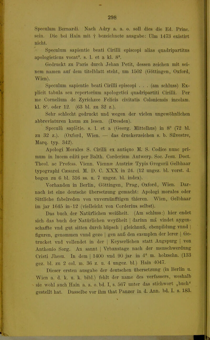 Speculum Bernardi. Nach Adry a. a. o. soll dies die Ed. Princ. sein. Die bei Hain mit f bezeichnete ausgabe: Ulm 1478 existirt nicht. Speculum sapientie beati Cirilli episcopi alias quadripartitus apologieticus vocat9. s. 1. et a kl. 8°. Gedruckt zu Paris durch Jehan Petit, dessen zeichen mit sei- nem namen auf dem titelblatt steht, um 1502 (Gottingen, Oxford, Wien). Speculum sapientie beati Cirilli episcopi . . . (am schluss) Ex- plicit tabula seu repertorium apologetici quadripartiti Cirilli. Per me Cornelium de Zyrichzee Felicis civitatis Coloniensis incolam. kl. 8°. oder 12. (63 bl. zu 32 z.). Sehr schlecht gedruckt und wegen der vielen ungewbhnlichen abbreviaturen kaum zu lesen. (Dresden). Speculu sapietie. s. 1. et a (Georg. Mittelhus) in 8° (72 bl. zu 32 z.). (Oxford, Wien. — das druckerzeichen s. b. Silvestre, Marq. typ. 342). Apologi Morales S. Cirilli ex antiquo M. S. Codice nunc pri- mum in lucem editi per Balth. Corderium Antwerp. Soc. Jesu. Doct. Theol. ac Profess. Vienn. Viennse Austrise Typis Gregorii Gelbhaar typographi Csesarei. M. D. C. XXX in 24. (12 ungez. bl. vorst. d. bogen zu 6 bl. 316 ss. u. 7 ungez. bl. index). Vorhanden in Berlin, Gottingen, Prag, Oxford, Wien. Dar- nach ist eine deutsche iibersetzung gemacht: Apologi morales oder Sittliche fabelreden von vnvernunfftigen thieren. Wien, Gelbhaar im jar 1645 in-12 (vielleicht von Corderius selbst). Das buch der NatMichen weifiheit. (Am schluss:) hier endet sich das buch der Natiirlichen weyfiheit | darinn ma vindet aygen- schaffte vnd gut sitten durch hiipsch | gleichnuB, ebenpildung vnnd | flguren, genommen vnnd gezo | gen aufi den exemplen der lerer | Ge- trucket vnd vollendet in der | Keyserlichen statt Augspurg | von Anthonio Sorg. An sannt | Vrbanstage nach der menschwerdmig Cristi Jliesu. In dem | 1400 vnd 90 jar in 4° m. holzschn. (133 gez. bl. zu 2 col. m. 36 z. u. 4 ungez. bl.) Hain 4047. Dieser ersten ausgabe der deutschen iibersetzung (in Berlin u. Wien a. d. k. u. k. bibl.) fehlt der name des verfassers, weshalb - sie wohl auch Hain a. a. o. bd. I, s. 567 unter das stichwort „buch gestellt hat. Dasselbe vor ihm that Panzer in d. Ann. bd. I. s. 183.