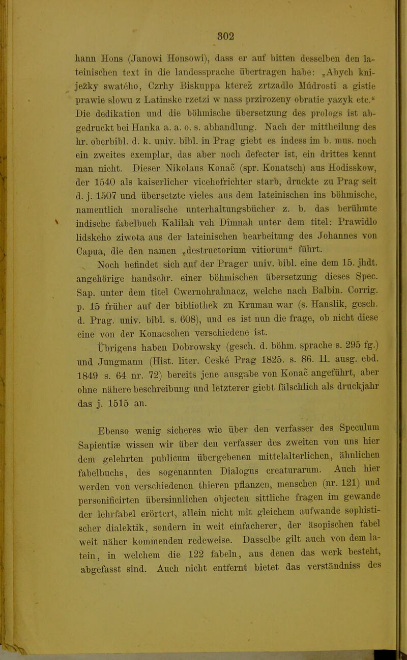 hann Hons (Janowi Honsowi), dass er auf bitten desselben den la- teinischen text in die landessprache iibertragen habe: „Abych kni- jezky swateho, Czrhy Biskuppa kterez zrtzadlo Miidrosti a gistie prawie slowu z Latinske rzetzi w nass przirozeny obratie yazyk etc.a Die dedikation und die bohmiscke iibersetzung des prologs ist ab- gedruckt bei Hanka a. a. o. s. abhandlung. Nach der mittheikmg des hr. oberbibl. d. k. univ. bibl. in Prag giebt es indess im b. mus. noch ein zweites exemplar, das aber noch defecter ist, ein drittes kennt man nicht. Dieser Nikolaus Konac (spr. Konatsch) aus Hodisskow, der 1540 als kaiserlicher vicehofrichter starb, druckte zu Prag seit d. j. 1507 und iibersetzte vieles aus dem lateinischen ins bohmische, namentlich moralische unterhaltungsbiicher z. b. das beriihmte indische fabelbuch Kalilah veh Dimnah unter dem titel: Prawidlo lidskeho ziwota aus der lateinischen bearbeitung des Johannes von Capua, die den namen „destructorium vitiorum fiihrt. Noch befindet sich auf der Prager univ. bibl. eine dem 15. jhdt. angehorige handschr. einer bohmischen iibersetzung dieses Spec. Sap. unter dem titel Cwernohrahnacz, welche nach Balbin. Corrig. p. 15 friiher auf der bibliothek zu Krumau war (s. Hanslik, gesch. d. Prag. univ. bibl. s. 608), und es ist nun die frage, ob nicht diese eine von der Konacschen verschiedene ist. Ubrigens haben Dobrowsky (gesch. d. bolnn. sprache s. 295 fg.) und Jungmann (Hist. liter. Ceske Prag 1825. s. 86. H. ausg. ebd. 1849 s. 64 nr. 72) bereits jene ausgabe von Konac angefiihrt, aber ohne nahere beschreibung und letzterer giebt falschlich als druckjakr das j. 1515 an. Ebenso wenig sicheres wie iiber den verfasser des Speculum SapientifB wissen wir iiber den verfasser des zweiten von uns hier dem gelehrten publicum ubergebenen mittelalterlichen, ahnlichen fabelbuchs, des sogenannten Dialogus creaturarum. Auch hier werden von verschiedenen thieren pflanzen, menschen (nr. 121) imd personificirten iibersinnlichen objecten sittliche fragen im gewande der lehrfabel erortert, allein nicht mit gleichem aufwande sophisti- scher dialektik, sondern in weit einfacherer, der asopischen fabel weit naher kommenden redeweise. Dasselbe gUt auch von dem la- tein, in welchem die 122 fabeln, aus denen das werk besteht, abgefasst sind. Auch nicht entfernt bietet das verstandmss des