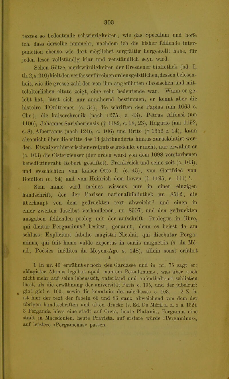 textes so bedeutende schwierigkeiten, wie das Speculum und hoffe ich, dass derselbe nunmehr, nachdem ich die bisher fehlende inter- punction ebenso wie dort moglickst sorgfaltig hergestellt habe, fiir jeden leser vollstandig klar und verstandlich seyn wird. Schon Gotze, nierkwurdigkeiten der Dresdener bibliothek (bd. I, fch. 2, s. 210) hielt den verfasser fiir einen ordensgeistlichen, dessen belesen- heit, wie die grosse zahl der von ilnn angefiihrten classischen und mit- telalterlichen citate zeigt, eine sehr bedeutende war. Wann er ge- lebt hat, lasst sich nur anniihernd bestimmen, er kennt aber die histoire d'Oultremer (c. 34), die schriften des Papias (um 1063 c. Chr.), die kaiserchronik (nach 1275, c. 43), Petrus Alfonsi (um 1106), JohannesSarisberiensis (f 1182, c. 18, 23), Hugutio (um 1192, c. 8), Albertanus (nach 1246, c. 106) imd Brito (f 1356 c. 14), kann also nicht iiber die mitte des 14 jahrhunderts hinaus zuriickdatirt wer- den. Etwaiger historischer ereignisse gedenkt ernicht, nur erwahnt er (c. 103) die Cisterzienser (der orden ward von dem 1098 verstorbenen benedictinerabt Robert gestiftet), Frankreick und seine zeit (c. 103), imd geschichten von kaiser Otto I. (c. 43), von Gottfried von Bouillon (c. 34) und von Heinrich dem lowen (f 1195, c. 111) 1. Sein name wird meines wissens nur in einer einzigen handschrift, der der Pariser nationalbibliothek nr. 8512, die iiberhaupt von dem gedruckten text abweicht2 und einen in einer zweiten daselbst vorhandenen, nr. 8507, und den gedruckten ausgaben fehlenden prolog mit der aufschrift: Prologus in libro, qui dicitur Pergaminus3 besitzt, genannt, denn es heisst da am scliluss: Expliciunt fabulse magistri Nicolai, qui dicebatur Perga- minus, qui fuit homo valde expertus in curiis magnetiis (s. du Me- ril, Poesies inedites du Moyen-Age s. 148), allein sonst erfahrt * 1 In nr. 46 erwahnt er noch den Gardasee und in nr. 75 sagt er: »Magister Alanus legebat apud montem Pessulanum« , was aber auch nieht mehr auf seine lebenszeit, vaterland und aufenthaltsort schlieGen lasst, als die erwahnung der universitiit Paris c. 105, und der jubelruf: gio! gio! c. 100, sowie die kenntniss des aderlasses c. 103. 2 Z. b. ist hier der text der fabeln 66 und 86 ganz abweichend von dem der iibrigen handtschriften und alten drucke (s. Ed. Du Meril a. a. o. s. 152). 3 Pergamia hiess eine stadt auf Creta, heute Platania, Pergamus eine stadt in Macedonien, heute Pravista, auf erstere wiirde »Pergaminus«, auf letztere »Pergamenus« passen.