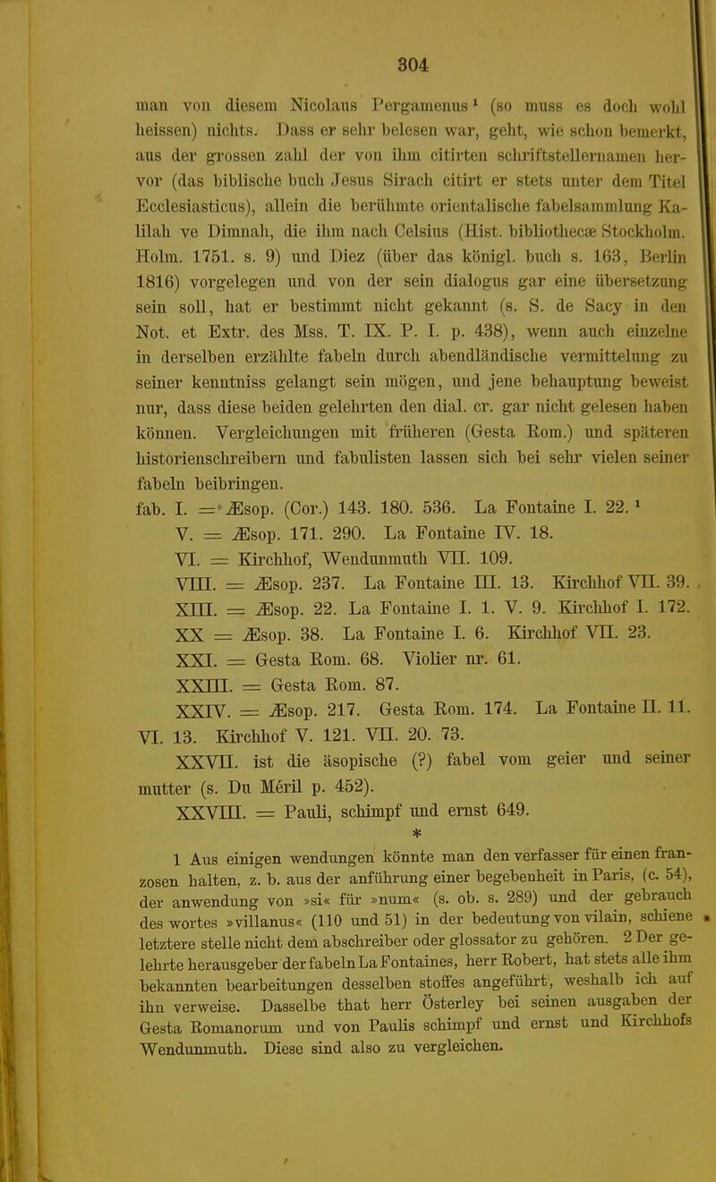 man von diesem Nicolaus Pergamenus1 (so muss es doch wolil heissen) nichts. Dass er sehr belesen war, geht, wie schon bemerkt, aus der grossen zahl der von ihm citirten schriftstellernainen her- vor (das biblische buch Jesus Sirach citirt er stets unter dem Titel Ecclesiasticus), allein die beriilimte orientalische fabelsammlung Ka- lilah ve Dimnah, die ihm nach Celsius (Hist. bibliothecse Stockholin. Holm. 1751. s. 9) und Diez (tiber das konigl. buch s. 163, Berlin 1816) vorgelegen und von der sein dialogus gar eine tibersetzung sein soll, hat er bestimmt nicht gekannt (s. S. de Sacy in den Not. et Extr. des Mss. T. IX. P. I. p. 438), wenn auch einzelne in derselben erzahlte fabeln durch abendlandische vermittelung zu seiner kenntniss gelangt sein mogen, und jene behauptung beweist nur, dass diese beiden gelehrten den dial. cr. gar nicht gelesen haben konnen. Vergleichungen mit frtikeren (Gesta Eom.) und spateren liistorienschreibern und fabulisten lassen sich bei sehr vielen seiner fabeln beibringen. fab. I. =>^sop. (Cor.) 143. 180. 536. La Fontaine I. 22.1 V. = ^sop. 171. 290. La Fontaine IV. 18. VI. = Kirchhof, Wendunmuth VII. 109. Vm. = .Esop. 237. La Fontaine IH. 13. Kirchhof VH. 39. XHI. = ^sop. 22. La Fontaine I. 1. V. 9. Kirchhof I. 172. XX = .Esop. 38. La Fontaine I. 6. Kirchhof VH. 23. XXI. = Gresta Eom. 68. Violier nr. 61. XXIII. = Gesta Eom. 87. XXIV. = ^sop. 217. Gesta Eom. 174. La Fontaine H. 11. VI. 13. Kirehhof V. 121. VH. 20. 73. XXVH. ist die asopische (?) fabel vom geier und seiner mutter (s. Du Meril p. 452). XXVHI. = Pauli, schimpf und ernst 649. * 1 Aus einigen wendungen konnte man den verfasser fiir einen fran- zosen halten, z. b. aus der anfuhrung einer begebenheit in Paris, (c. 54), der anwendung von »si« fiir »num« (s. ob. s. 289) und der gebraucb deswortes »villanus« (110 und 51) in der bedeutungvon vilain, schiene letztere stelle nicht dem abschreiber oder glossator zu gehoren. 2 Der ge- lehrte herausgeber derfabelnLaFontaines, herr Robert, bat stets alle ibm bekannten bearbeitungen desselben stoffes angefiihrt, weshalb ich auf ihn verweise. Dasselbe that herr Osterley bei seinen ausgaben der Gesta Eomanorum und von Paulis schimpf und ernst und Kirchhofs Wendunmuth. Diese sind also zu vergleichen.