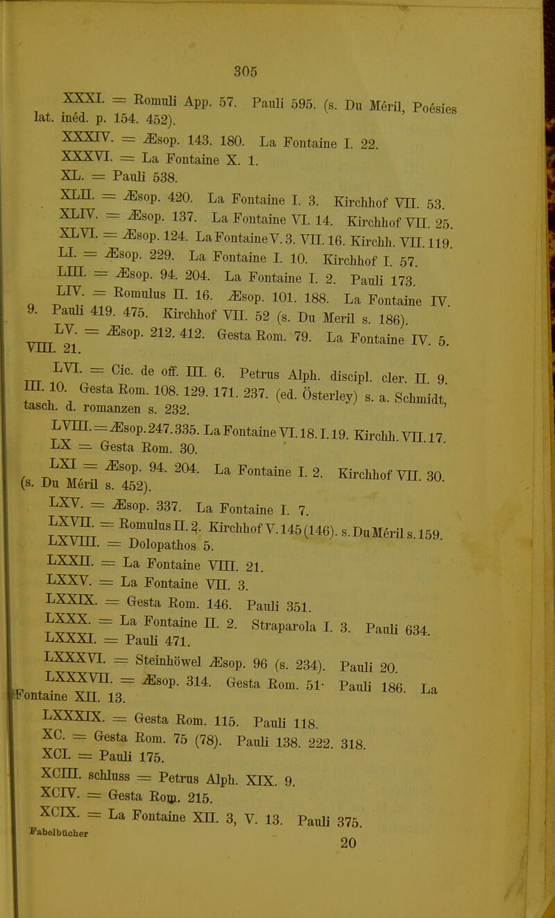 XXXI. = Romnli App. 57. Pauli 595. (s. Du Meril, Poesies lat. ined. p. 154. 452). XXXIV. = ^sop. 143. 180. La Pontaine I. 22. XXXVI. = La Fontaine X. 1. XL. = Panli 538. XLH. = MsoV. 420. La Fontaine I. 3. Kirchhof VII. 53 XLIV. = ^sop. 137. La Fontaine VI. 14. Kirchhof VH. 25 XLVI. == ^sop. 124. LaFontaineV. 3. VII. 16. Kirchh. VH. 119 LL = ^sop. 229. La Fontaine I. 10. Kirchhof I. 57 LIH. = ^sop. 94. 204. La Fontaine I. 2. Pauli 173 LIV. = Eomulus n. 16. JSsop. 101. 188. La Fontaine IV 9. Pauli 419. 475. Kirchhof VII. 52 (s. Du Meril s. 186) LV = JSsop. 212. 412. Gesta Pom. 79. La Fontaine IV. 5. VJJJL. u\, rrr ^'rT ^ de °ff' ^ 6' Petrus M^ disciP!- <*er. n. 9 Sth , R°m' 129, 23?- (6d- °Sterle^ s- a- S«,' tascn. d. romanzen s. 232. LVm.=iEsop.247.335. LaFontaine VI.18.1.19. Kirchli VII 17 LX = Gresta Rom. 30. LXI = ^sop. 94. 204. La Fontaine I. 2. Kirchhof VH. 30 (s. Du Meril s. 452). LXV. = ^sop. 337. La Fontaine I 7 R°^US11^ V. 146(146). s.DuMerils.159. LXvm. = Dolopathos 5. LXXDZ. = La Fontaine VDZ. 21. LXXV. = La Fontaine VTL 3. LXXLX. = Gesta Rom. 146. Pauli 351. t = F°ntaine 2- StraParola I. 3. Pauli 634 -LiXXXI. = Pauli 471. LXXXVI. = Steinhbwel ^sop. 96 (s. 234). Pauli 20 LXXXVn. = iEsop. 314. Gesta Pom. 51- Pauli 186 La Fontaine XDZ. 13. LXXXIX. = Gesta Rom. 115. Pauli 118. XC. = Gesta Rom. 75 (78). Pauli 138. 222. 318 XCI. = Pauli 175. XCm. schluss = Petrus Alph. XIX. 9. XCP7. = Gtesta Rom. 215. XCIX. = La Fontaine XDZ. 3, V. 13. Pauli 375. FabelbUcher 20