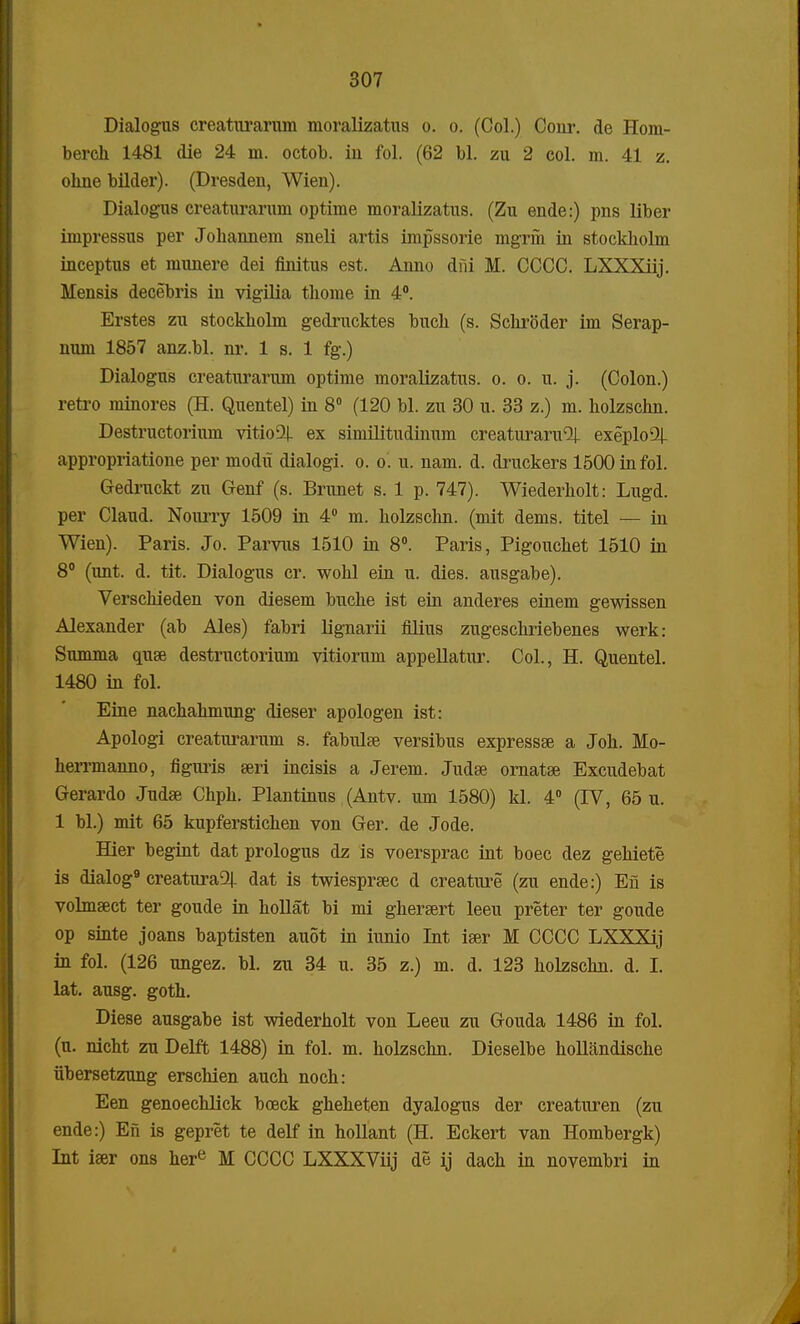 Dialogus creaturarum moralizatus o. o. (Col.) Cour. de Hom- berch 1481 die 24 m. octob. iu fol. (62 bl. zu 2 col. m. 41 z. ohne bilder). (Dresden, Wien). Dialogus creaturarum optime moralizatus. (Zu ende:) pns liber impressus per Johannem sneli artis impssorie mgrih in stockholm inceptus et munere dei finitus est. Anno dni M. CCCC. LXXXiij. Mensis decebris in vigilia thome in 4°. Erstes zu stockholm gedrucktes buch (s. Schroder im Serap- num 1857 anz.bl. nr. 1 s. 1 fg.) Dialogus creaturarum optime moralizatus. o. o. u. j. (Colon.) retro minores (H. Quentel) in 8° (120 bl. zu 30 u. 33 z.) m. holzschn. Destructorium vitio^ ex similitudinum creaturaru^ exeploQj- appropriatione per modxi dialogi. o. o. u. nam. d. druckers 1500infol. Gedruckt zu Genf (s. Brunet s. 1 p. 747). Wiederholt: Lugd. per Claud. Nourry 1509 in 4° m. holzschn. (mit dems. titel — in Wien). Paris. Jo. Parvus 1510 in 8°. Paris, Pigouchet 1510 in 8° (unt. d. tit. Dialogus cr. wohl ein u. dies. ausgabe). Verschieden von diesem buche ist ein anderes einem gewissen Alexander (ab Ales) fabri lignarii filius zugeschriebenes werk: Summa quse destructorium vitiorum appellatur. Col., H. Quentel. 1480 in fol. Eine nachahmung dieser apologen ist: Apologi creaturarum s. fabulae versibus expressse a Joh. Mo- herrmanno, figuris seri incisis a Jerem. Judse ornatse Excudebat Gerardo Judse Chph. Plantinus (Antv. um 1580) kl. 4° (IV, 65 u. 1 bl.) mit 65 kupferstichen von Ger. de Jode. Hier begint dat prologus dz is voersprac int boec dez gehiete is dialog9 creatura2|_ dat is twiesprsec d creature (zu ende:) Efi is volmsect ter goude in hollat bi mi ghersert leeu preter ter goude op sinte joans baptisten auot in iunio Int iser M CCCC LXXXij in fol. (126 ungez. bl. zu 34 u. 35 z.) m. d. 123 holzschn. d. I. lat. ausg. goth. Diese ausgabe ist wiederholt von Leeu zu G-ouda 1486 in fol. (u. nicht zu Delft 1488) in fol. m. holzschn. Dieselbe hollandische iibersetzung erschien auch noch: Een genoechlick boeck gheheten dyalogus der creaturen (zu ende:) Efi is gepret te delf in hollant (H. Eckert van Hombergk) Int iser ons here M CCCC LXXXViij de ij dach in novembri in