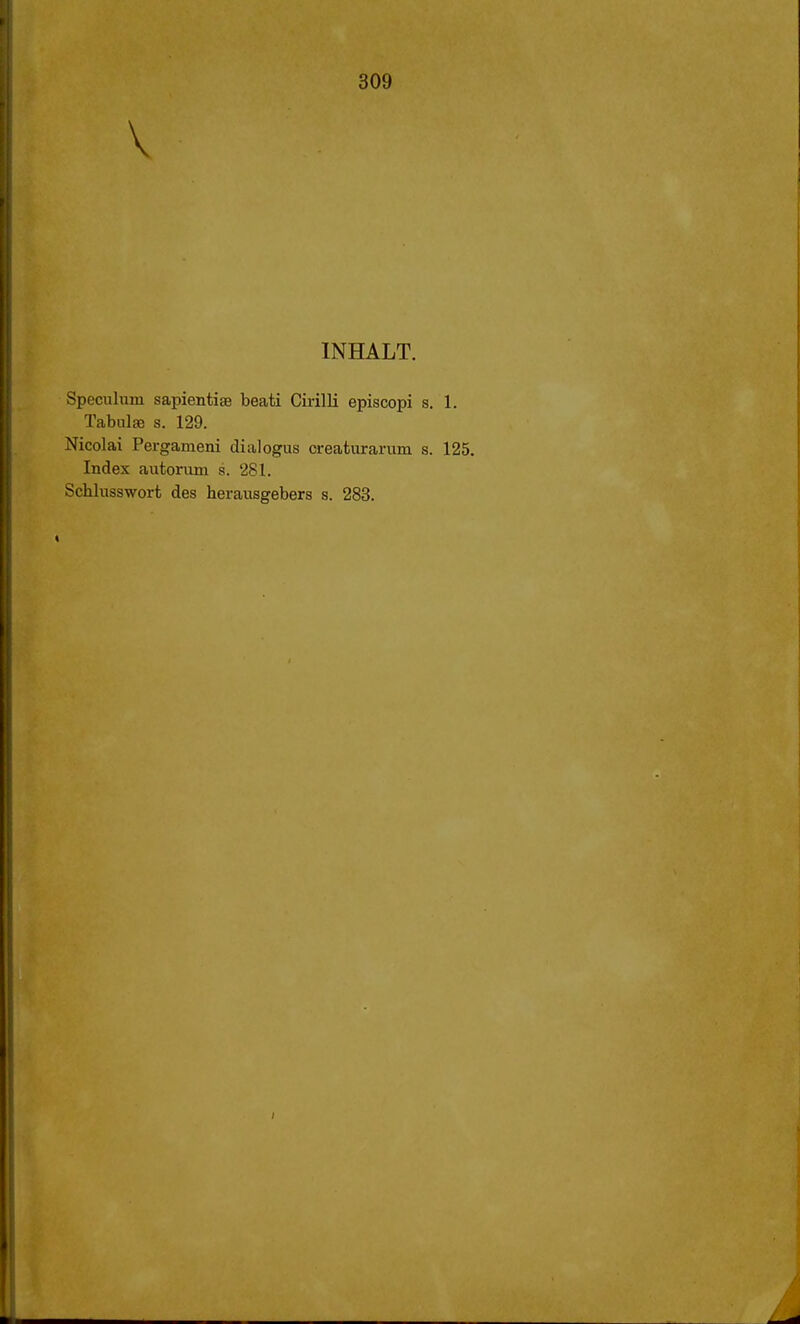 V INHALT. Specuhim sapientise beati Cirilli episcopi s. 1. Tabulse s. 129. Nicolai Pergameni dialogus creaturarum s. 125. Index autorum s. 281. Schlusswort des herausgebers s. 283. i