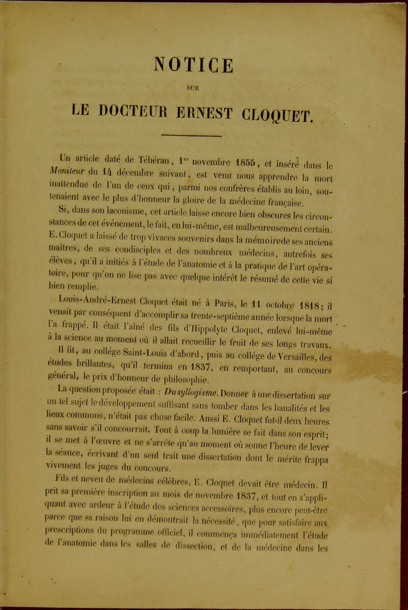 SUR LE DOCTEUR ERNEST CLOQUET. Un mete daté de Téhéran, 1» novembre 1855, et inséré dans le Momteur du 14 décembre suivanl, est venu nous apprendre la mort inattendue de l'un de ceux qui, parmi nos confrères établis au loin sou- tenaient avec le plus d'honneur la gloire de la médecine française Si, dans son laconisme, cet article laisse encore bien obscures les circon- stances de cet événement, le fait,.en lui-même, est malheureusement certain Cloquet a laissé de trop vivaces souvenirs dans la mémoirede ses anciens maîtres, de ses condisciples et des nombreux médecins, autrefois ses élevés, qu'il a initiés à l'étude de l'anatomie et à la pratique de l'art opéra- toire, pour qu'on ne lise pas avec quelque intérêt le résumé de cette vie si bien remplie. Louis-André-Ernest Cloquet était né à Paris, le 11 octobre 1818- il venait par conséquent d'accomplir sa trente-septième année lorsque la mort la frappe. Il était l'aîné des fils d'Hippolyte Cloquet, enlevé lui-même a la science au moment où il allait recueillir le fruit de ses longs travaux i «i.au^ collège Saint-Louis d'abord, puis au-collège de Versailles, des études brillantes, qu'il termina en 1837, en remportant, au concours gênerai, le prix d'honneur de philosophie. La question proposée était : Du syllogisme. Donner à une dissertation sur un tel sujet le développement suffisant sans tomber dans les banalités et les heux communs, n'était pas chose facile. Aussi E. Cloquet fut-il deux heures sans savoir s'il concourrait. Tout à coup la lumière se fait dans son esprit '- , 86 met à I We et »e s'arrête ^ moment où sonne l'heure de lever la séance, écrivant d'un seul trait une dissertation dont le mérite framn vivement les juges du concours. Fils et neveu rie médecins célèbres, E. Cloquet devait être médecin II prri s;, première mscripim au mois de novembre 1837, et tout en s'appli- quam avec ardeur à l'étude des sciences accessoires, ,-lus encore peut-être Parce que sa raison lui en démontrai! îa fiécessité, que {mtff satisfaire aax prescriptions de programme officiel, .1 cmmëtî® immédiatement l'étude