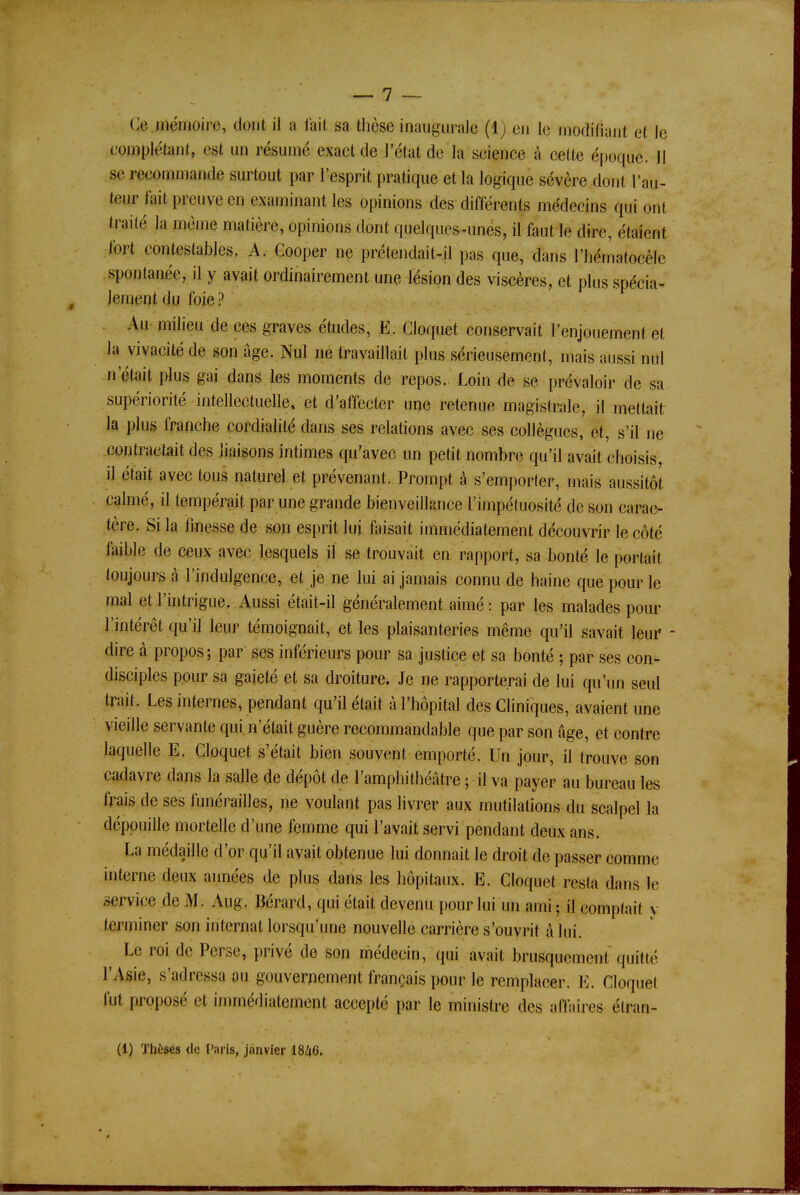 Ce mémoire, dont il a l'ail sa thèse inaugurale (1) eu le modifiant et le complétant, est un résumé exaet de l'état de la seience à celte époque. Il se rmminmnde surtout par l'esprit pratique et la logique sévère dont l'au- tour lait preuve en examinant les opinions des différents médecins qui ont traité la même matière, opinions dont quelques-unes, il faut le dire, étaient fort contestables. A. Cooper ne prétendait-il pas que, dans l'hématocèle spontanée, il y avait ordinairement une lésion des viscères, et plus spécia- lement du foie? Au milieu de ces graves études, E. Cloquet conservait l'enjouement et Ja vivacité de son âge. Nul ne travaillait plus sérieusement, mais aussi nul n était plus gai dans les moments de repos. Loin de se prévaloir de sa supériorité intellectuelle, et d'affecter une retenue magistrale, il mettait la plus franche cordialité dans ses relations avec ses collègues, et, s'il ne contractait des liaisons intimes qu'avec un petit nombre qu'il avait choisis, il était avec tous naturel et prévenant. Prompt à s'emporter, mais aussitôt calmé, il tempérait par une grande bienveillance l'impétuosité de son carac- tère. Si la finesse de son esprit lui faisait immédiatement découvrir le côté faible de ceux avec lesquels il se trouvait en rapport, sa bonté le portait toujours à l'indulgence, et je ne lui ai jamais connu de haine que pour le mal et l'intrigue. Aussi était-il généralement aimé: par les malades pour l'intérêt qu'il leur témoignait, et les plaisanteries même qu'il savait leur dire à propos; par ses inférieurs pour sa justice et sa bonté ; par ses con- disciples pour sa gaieté et sa droiture. Je ne rapporterai de lui qu'un seul trait. Les internes, pendant qu'il était à l'hôpital des Cliniques, avaient une vieille servante qui n'était guère recommandable que par son âge, et contre laquelle E. Cloquet s'était bien souvent emporté. Un jour, il trouve son cadavre dans la salle de dépôt de l'amphithéâtre ; il va payer au bureau les frais de ses funérailles, ne voulant pas livrer aux mutilations du scalpel la dépouille mortelle d'une femme qui l'avait servi pendant deux ans. La médaille d'or qu'il avait obtenue lui donnait le droit de passer comme interne deux années de plus dans les hôpitaux. E. Cloquet resta dans le service de M. Aug. Bérard, qui était devenu pour lui un ami; il comptait y terminer son internat lorsqu'une nouvelle carrière s'ouvrit â lui. Le roi de Perse, privé de son médecin, qui avait brusquement 'quitté l'Asie, s'adressa au gouvernement français pour le remplacer. E. Cloquet fut proposé et immédiatement accepté par le ministre des affaires élran- (1) Thèses de Paris, janvier 1846.