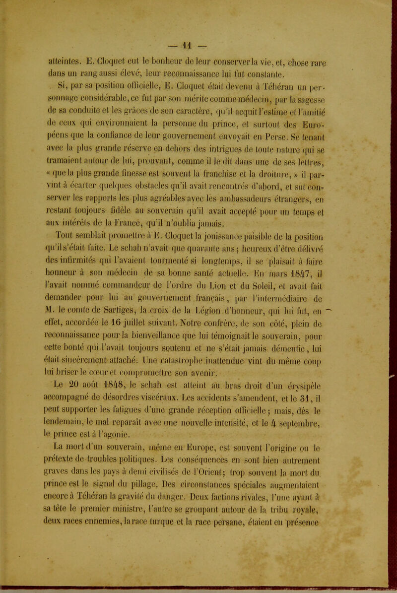 atteintes. E. Cloquet eut le bonheur de leur conserver la vie, et, chose rare dans un rang aussi élevé, leur reconnaissance lui l'ut constante. Si, par sa position officielle, E. Cloquet était devenu à Téhéran un per- sonnage considérable, ce fut par son mérite comme médecin, par la sagesse de sa conduite et les grâces de son caractère, qu'il acquit l'estime et l'amitié de ceux qui environnaient la personne du prince, et surtout des Euro- péens que la confiance de leur gouvernement envoyait en Perse. Se tenant avec la plus grande réserve en dehors des intrigues de toute nature qui se tramaient autour de lui, prouvant, comme il le dit dans une de ses lettres, « que la plus grande finesse est souvent la franchise et la droiture, » il par- vint à écarter quelques obstacles qu'il avait rencontrés d'abord, et sut con- server les rapports les plus agréables avec les ambassadeurs étrangers, en restant toujours fidèle au souverain qu'il avait accepté pour un temps et aux intérêts de la France, qu'il n'oublia jamais. Tout semblait promettre à E. Cloquet la jouissance paisible de la position qu'il s'était faite. Le schah n'avait que quarante ans ; heureux d'être délivré des infirmités qui L'avaient tourmenté si longtemps, il se plaisait à faire honneur à son médecin de sa bonne santé actuelle. En mars 1847, il l'avait nommé commandeur de l'ordre du Lion et du Soleil, et avait fait demander pour lui au gouvernement français, par l'intermédiaire de M. le comte de Sartiges, la croix de la Légion d'honneur, qui lui fut, en - effet, accordée le 16 juillet suivant. Notre confrère, de son côté, plein de reconnaissance pour la bienveillance que lui témoignait le souverain, pour cette bonté qui l'avait toujours soutenu et ne s'était jamais démentie, lui était sincèrement attaché; Une catastrophe inattendue vint du même coup lui briser le cœur et compromettre son avenir. Le 20 août 1848, le schah est atteint au bras droit d'un érysipèle accompagné de désordres viscéraux. Les accidents s'amendent, et le 31, il peut supporter les fatigues d'une grande réception officielle ; mais, dès le lendemain, le mal reparaît avec une nouvelle intensité, et le Zj. septembre, le prince est à l'agonie. La mort d'un souverain, même en Europe, est souvent l'origine ou le prétexte de troubles politiques. Les conséquences en sont bien autrement graves dans les pays à demi civilisés de l'Orient; trop souvent la mort du prince est le signal du pillage. Des circonstances spéciales augmentaient encore à Téhéran la gravité du danger. Deux tact ions rivales, l'une ayant à sa tête le premier ministre, l'autre se groupant autour de la tribu royale, deux races ennemies, la race turque et la race persane, étaient en présence