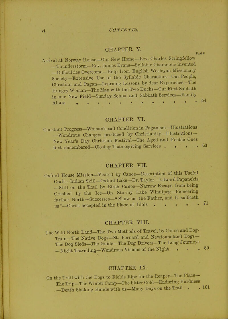 CHAPTER V. r Arri^'al at Norway House—Our New Home-Eev. Charles Stringfellow —Thunderstorm—Rev. James Evans—Syllabic Characters invented —Difficulties Overcome—Help from English Wesleyan Missionary Society—Extensive Use of the Syllabic Characters—Our People, Christian and Pagan—Learning Lessons by dear Experience—The Hungry Woman—The Man with the Two Ducks—Our First Sabbath in our New Field—Sunday School and Sabbath Services—Family Altars CHAPTER VI. Constant Progress—Woman's sad Condition in Paganism—Hlustrations —Wondrous Changes produced by Christianity—Illustrations- New Year's Day Christian Festival-The Aged and Feeble Ones first remembered—Closing Thanksgiving Services . . . . CHAPTER VIL Oxford House Mission—Visited by Canoe—Description of this Useful Craft—Indian Skill—Oxford Lake—Dr. Taylor—Edward Papanekis —Still on the Trail by Birch Canoe—NaiTow Escape from being Ci-ushed by the Ice—On Stormy Lake Winnipeg—Pioneering farther North—Successes— Show us the Father, and it sufficeth us —Christ accepted in the Place of Idols . . . t • CHAPTER VIII. The Wild North Land—The Two Methods of Travel, by Canoe and Dog- Train—The Native Dogs—St. Bernard and Newfoundland Dogs— The Dog Sleds—The Guide—The Dog Drivers—The Long Journeys —Night Travelling—Wondrous Visions of the Night . CHAPTER IX. On the Trail with the Dogs to Fields Pvipe for the Reaper—The Place- The Trip-The Winter Camp—The bitter Cold—Enduring Hardness —Death Shaking Hands with us—Many Days on the Ti-ail . . 101