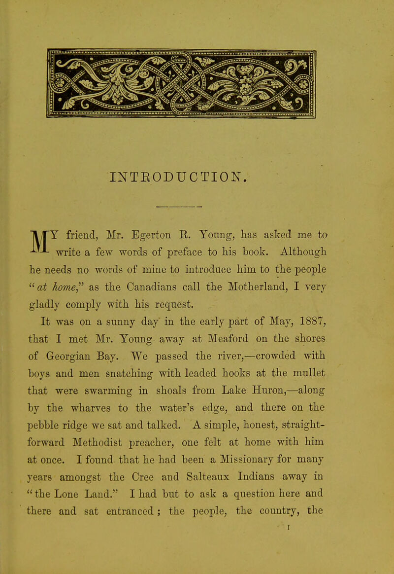 INTEODUCTION ■jl/TY friend, Mr, Egerton R. Yonng, Las asked me to ixL -v^ite a few words of preface to his book. Altkougli he needs no words of mine to introduce him to the people ai home as the Canadians call the Motherland, I very gladly comply with his request. It was on a sunny day in the early part of May, 1887, that I met Mr. Young away at Meaford on the shores of Georgian Bay. We passed the river,—crowded with boys and men snatching with leaded hooks at the mullet that were swarming in shoals from Lake Huron,—along by the wharves to the water's edge, and there on the pebble ridge we sat and talked. A simple, honest, straight- forward Methodist preacher, one felt at home with him at once. I found that he had been a Missionary for many years amongst the Cree and Salteaux Indians away in  the Lone Land. I had but to ask a question here and there and sat entranced; the people, the country, the