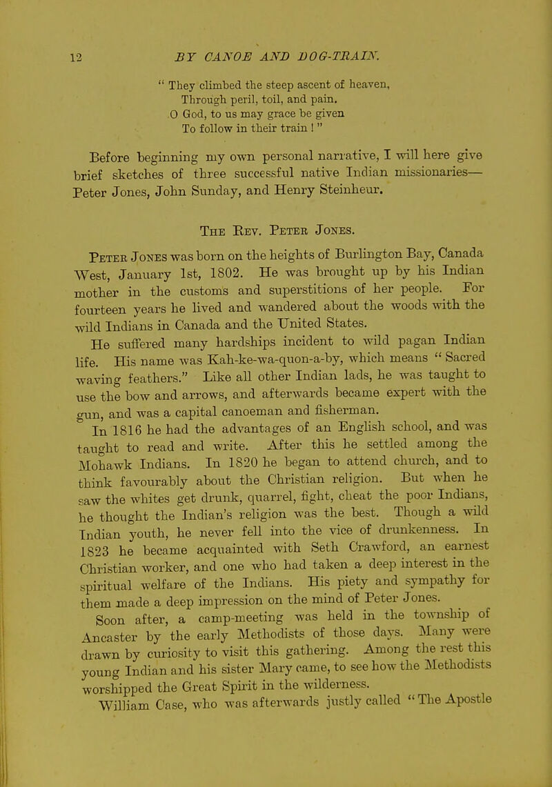  They climbed the steep ascent of heaven. Through peril, toil, and pain, 0 God, to us may grace be given To follow in their train !  Before beginning mj own personal narrative, I will here give brief sketches of three successful native Indian missionaries— Peter Jones, John Sunday, and Henry Steinheur. The Rev. Peter Jones. Peter Jones was born on the heights of Bvirlington Bay, Canada West, January 1st, 1802. He was brought up by his Indian mother in the customs and superstitions of her people. For fourteen years he lived and wandered about the woods with the wild Indians in Canada and the United States. He suffered many hardships incident to wild pagan Indian life. His name was Kah-ke-wa-quon-a-by, which means  Sacred waving feathers. Like all other Indian lads, he was taught to use the bow and arrows, and afterwards became expert with the gun, and was a capital canoeman and fisherman. In 1816 he had the advantages of an Enghsh school, and was taught to read and write. After this he settled among the Mohawk Indians. In 1820 he began to attend chm-ch, and to think favourably about the Christian religion. But when he saw the whites get drunk, quarrel, fight, cheat the poor Indians, he thought the Indian's religion was the best. Though a wild Indian youth, he never fell into the vice of drunkenness. In 1823 he became acquainted with Seth Crawford, an earnest Christian worker, and one who had taken a deep interest in the spiritual welfare of the Indians. His piety and sympathy for them made a deep impression on the mind of Peter Jones. Soon after, a camp-meeting was held in the township of Ancaster by the early Methodists of those days. Many were drawn by curiosity to visit this gathering. Among the rest this young Indian and his sister Mary came, to see how the Methodists worshipped the Great Spiiit in the wilderness. William Case, who was afterwards justly called The Apostle