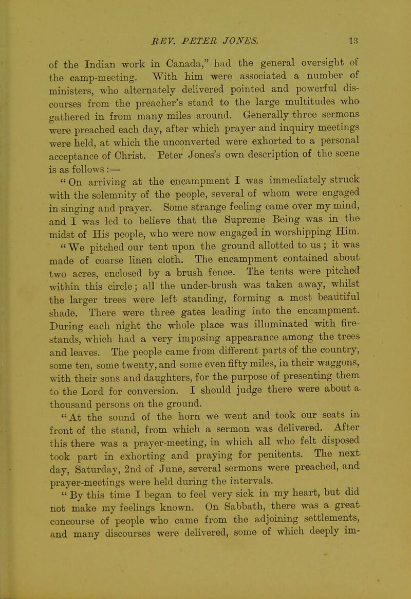 of the Indian work in Canada, liad the general oversight of the camp-meeting. With him were associated a number of ministers, who alternately delivered pointed and powerful dis- courses from the preacher's stand to the large multitudes who gathered in from many miles around. Generally three sermons were preached each day, after which prayer and inquiry meetings were held, at which the unconverted were exhorted to a personal acceptance of Christ. Peter Jones's own description of the scene is as follows :—  On ai-riving at the encampment I was immediately struck with the solemnity of the people, several of whom were engaged in singing and prayer. Some strange feeling came over my mind, and I was led to believe that the Supreme Being was in the midst of His people, Avho were now engaged in worshipping Him.  We pitched our tent upon the ground allotted to us; it was made of coarse linen cloth. The encampment contained about two acres, enclosed by a brush fence. The tents were pitched within this circle; all the under-brush was taken away, whilst the larger trees were left standing, forming a most beautiful shade. There were three gates leading into the encampment. During each night the whole place was illuminated with fire- stands, which had a very imposing appearance among the trees and leaves. The people came from difierent parts of the country, some ten, some twenty, and some even fifty miles, in their waggons, with their sons and daughters, for the purpose of presenting them to the Lord for conversion. I should judge there were about a thousand persons on the ground. At the sound of the horn we went and took our seats in front of the stand, from which a sermon was delivered. After this there was a prayer-meeting, in which all who felt disposed took part in exhorting and praying for penitents. The next day, Saturday, 2nd of June, several sermons were preached, and prayer-meetings were held during the intervals.  By this time I began to feel very sick in my heart, but did not make my feelings known. On Sabbath, there was a great concourse of people who came from the adjoining settlements, and many discourses were deUvered, some of wliich deeply im-