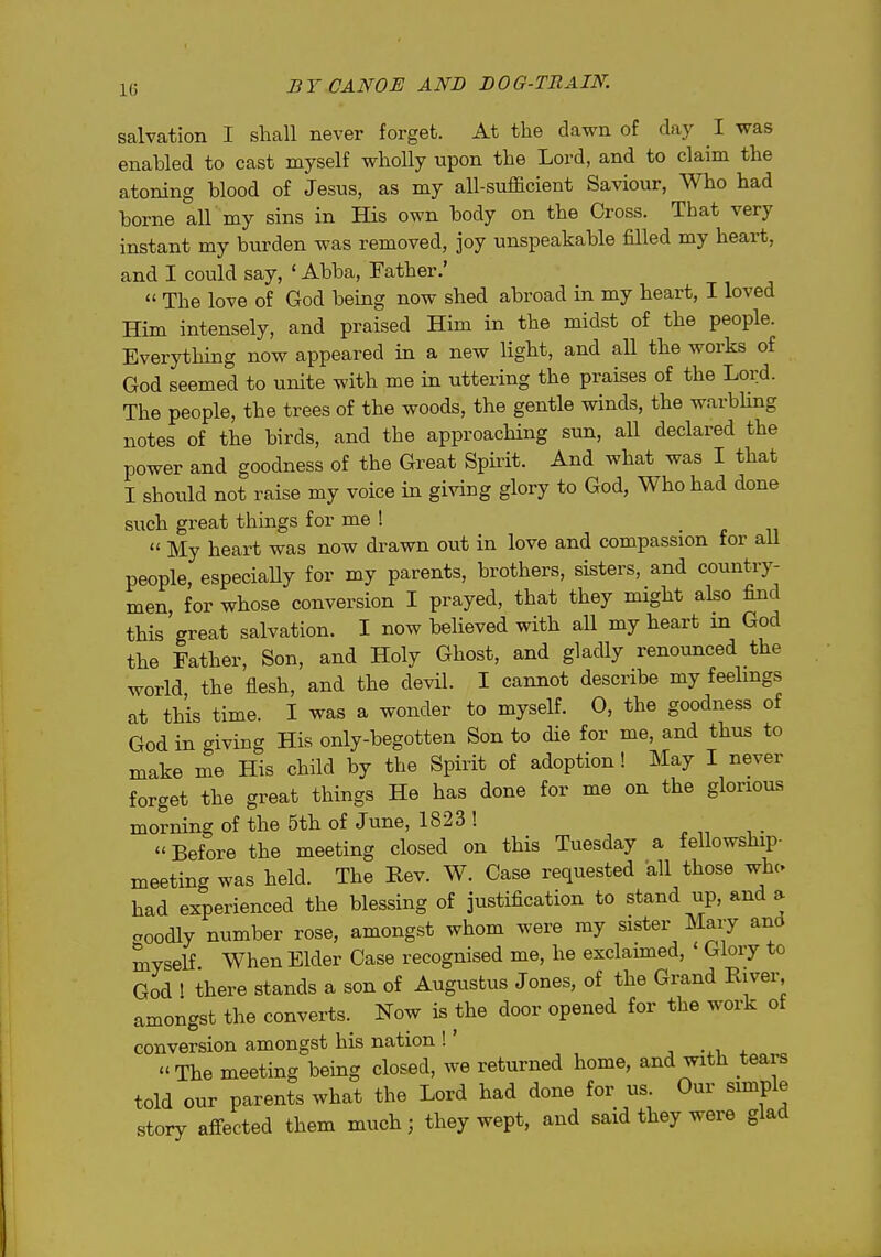 1(5 salvation I shall never forget. At the dawn of day I was enabled to cast myself wholly upon the Lord, and to claim the atoning blood of Jesus, as my all-sufficient Saviour, Who had borne all my sins in His own body on the Cross. That very instant my bui'den was removed, joy unspeakable filled my heart, and I could say, ' Abba, Father.'  The love of God being now shed abroad in my heart, I loved Him intensely, and praised Him in the midst of the people. Everything now appeared in a new light, and all the works of God seemed to unite with me in uttering the praises of the Lord. The people, the trees of the woods, the gentle winds, the warbhng notes of the birds, and the approaching sun, all declared the power and goodness of the Great Spirit. And what was I that I should not raise my voice in giving glory to God, Who had done such great things for me !  My heart was now drawn out in love and compassion for aU people, especiaUy for my parents, brothers, sisters, and country- men, for whose conversion I prayed, that they might also find tHs'great salvation. I now believed with all my heart in God the Father, Son, and Holy Ghost, and glacUy renounced the world the flesh, and the devil. I cannot describe my feelings at this time. I was a wonder to myself. 0, the goodness of God in giving His only-begotten Son to die for me, and thus to make me His child by the Spirit of adoption! May I never forget the great things He has done for me on the glorious morning of the 5th of June, 1823 ! Before the meeting closed on this Tuesday a fellowship- meeting was held. The Rev. W. Case requested all those whc had experienced the blessing of justification to stand up, and a aoodly number rose, amongst whom were my sister Mary and myself When Elder Case recognised me, he exclaimed, ' Glory to God ' there stands a son of Augustus Jones, of the Grand River, amongst the converts. Now is the door opened for the work of conversion amongst his nation !' , •. i + The meeting being closed, we returned home, and with tears told our parents what the Lord had done for us. Our simple story affected them much; they wept, and said they were glad