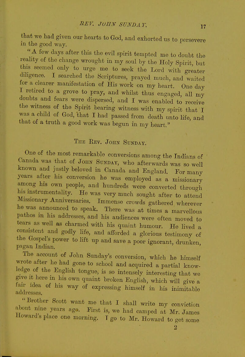 that we had given our hearts to God, and exhorted us to persevere m the good way.  A few days after this the evH spirit tempted me to doubt the reahty of the change wi'ought in my soul by the Holy Spirit but this seemed only to urge me to seek the Lord with greater dihgence. I searched the Scriptures, prayed much, and waited tor a clearer manifestation of His work on my heart. One day I retired to a grove to pray, and whilst thus engaged, all my doubts and fears were dispersed, and I was enabled to receive the witness of the Spirit bearing witness with my spiint that I was a chUd of God, that I had passed from death unto life, and that of a truth a good work was begun in my heart. TuE Eev, John Sunday. One of the most remarkable conversions among the Indians of Canada was that of JonN Sunday, who afterwards was so well known and justly beloved in Canada and England, Eor many years after his conversion he was employed as a missionary among his own people, and hundreds were converted throu-h his instrumentality. He was very much sought after to attend Missionary Anmversaries. Immense crowds gathered wherever he was announced to speak. There was at times a marvellous pathos in his addresses, and his audiences were often moved to tears as well as charmed with his quaint humour. He lived a consistent and godly Ufe, and afforded a glorious testimony of the Gospel's power to lift up and save a poor ignorant, drunken, pagan Indian, ' The account of John Sunday's conversion, which he himself wrote after he had gone to school and acquired a partial know- ledge of the English tongue, is so intensely interesting that we give It here in his own quaint broken English, which will give a tair Idea of his way of expressing himself in his inimitable addresses. Brother Scott want me that I shall write my conviction about nine years ago. First is, we had camped at Mr. James Howard s place one morning. T go to Mr. Howard to get some ft- 2