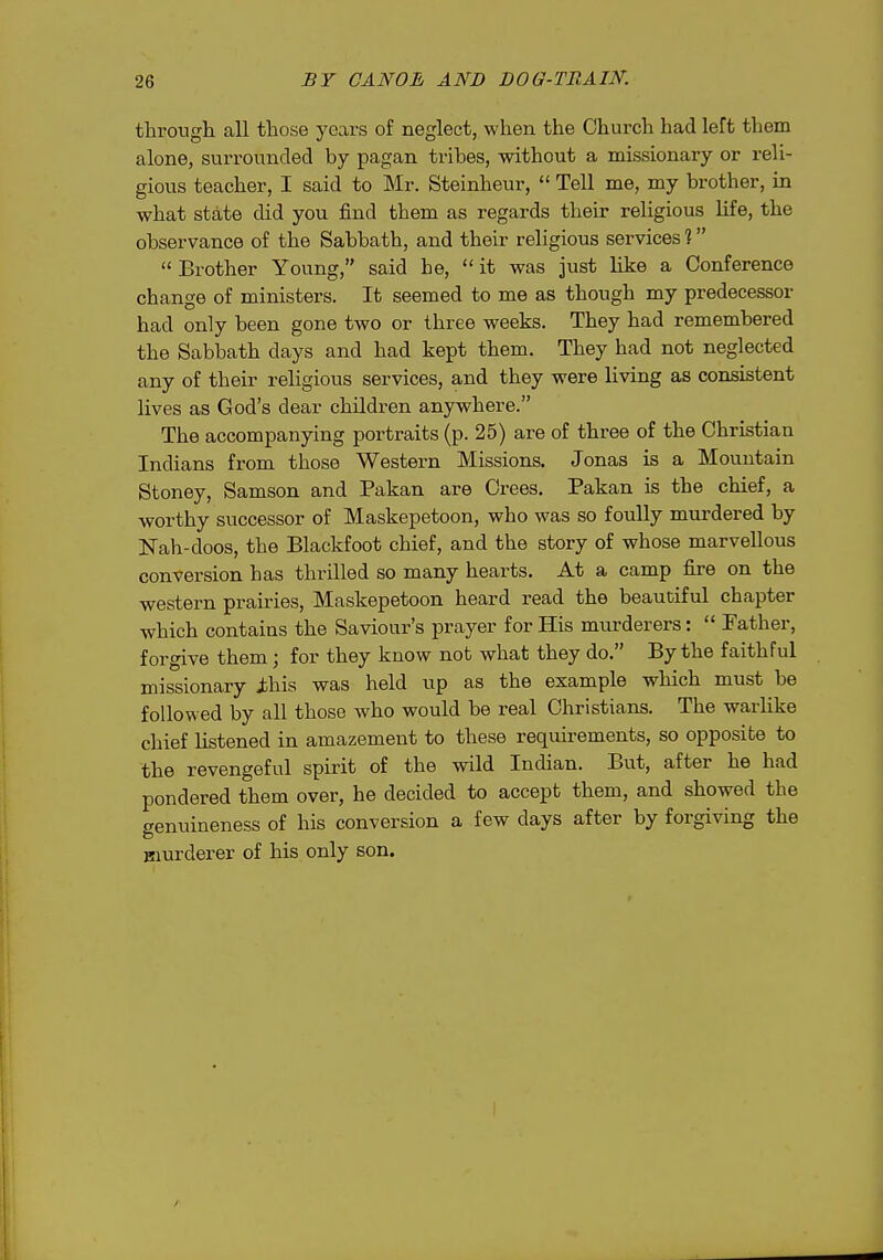 through all those years of neglect, when the Church had left them alone, surrounded by pagan tribes, without a missionary or reli- gious teacher, I said to Mr. Steinheur,  Tell me, my brother, in what state did you find them as regards their religious life, the observance of the Sabbath, and their religious services %  Brother Young, said he,  it was just like a Conference change of ministers. It seemed to me as though my predecessor had only been gone two or three weeks. They had remembered the Sabbath days and had kept them. They had not neglected any of their religious services, and they were living as consistent lives as God's dear children anywhere. The accompanying portraits (p. 25) are of three of the Christian Indians from those Western Missions. Jonas is a Mountain Stoney, Samson and Pakan are Crees. Pakan is the chief, a worthy successor of Maskepetoon, who was so foully murdered by ISTah-doos, the Blackfoot chief, and the story of whose marvellous conversion has thrilled so many hearts. At a camp fire on the western prairies, Maskepetoon heard read the beautiful chapter which contains the Saviour's prayer for His murderers:  Father, forgive them; for they know not what they do. By the faithful missionary jbhis was held up as the example which must be followed by all those who would be real Christians. The warlike chief listened in amazement to these requirements, so opposite to the revengeful spirit of the wild Indian. But, after he had pondered them over, he decided to accept them, and showed the genuineness of his conversion a few days after by forgiving the Biurderer of his only son.