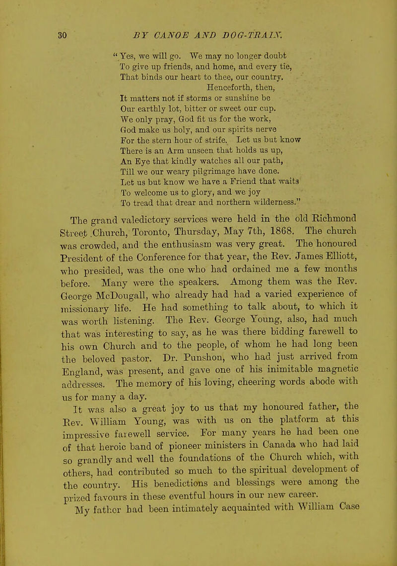  Yes, we will go. We may no longer doubt To give up friends, and home, and every tie, That binds our heart to thee, our country. Henceforth, then, It matters not if storms or sunshine be Our earthly lot, bitter or sweet our cup. We only pray, God fit us for the work, God make us holy, and our spirits nerve For the stern hour of strife. Let us but know There is an Arm unseen that holds us up, An Eye that kindly watches all our path, Till we our weary pilgrimage have done. Let us but know we have a Friend that waits To welcome us to glory, and we joy To tread that drear and northern wilderness. The grand valedictory services were held in the old Richmond Street .Church, Toronto, Thursday, May 7th, 1868. The church was crowded, and the enthusiasm was very great. The honoured President of the Conference for that year, the Rev. James Elliott, who presided, was the one who had ordained me a few months before. Many were the speakers. Among them was the Rev. George McDougall, who already had had a varied experience of missionary life. He had something to talk about, to which it was worth listening. The Rev. George Young, also, had much that was interesting to say, as he was there bidding farewell to his own Church and to the people, of whom he had long been the beloved pastor. Dr. Punshon^ who had just arrived from England, was present, and gave one of his inimitable magnetic addresses. The memory of his loving, cheering words abode with us for many a day. It was also a great joy to us that my honoured father, the Rev. William Young, was with us on the platform at this impressive farewell service, Eor many years he had been one of that heroic band of pioneer ministers in Canada \\'ho had laid so grandly and well the foundations of the Church which, with others, had contributed so much to the spiritual development of the country. His benedictions and blessings were among the prized favours in these eventful hours in our new career. My father bad been intimately acquainted with William Case