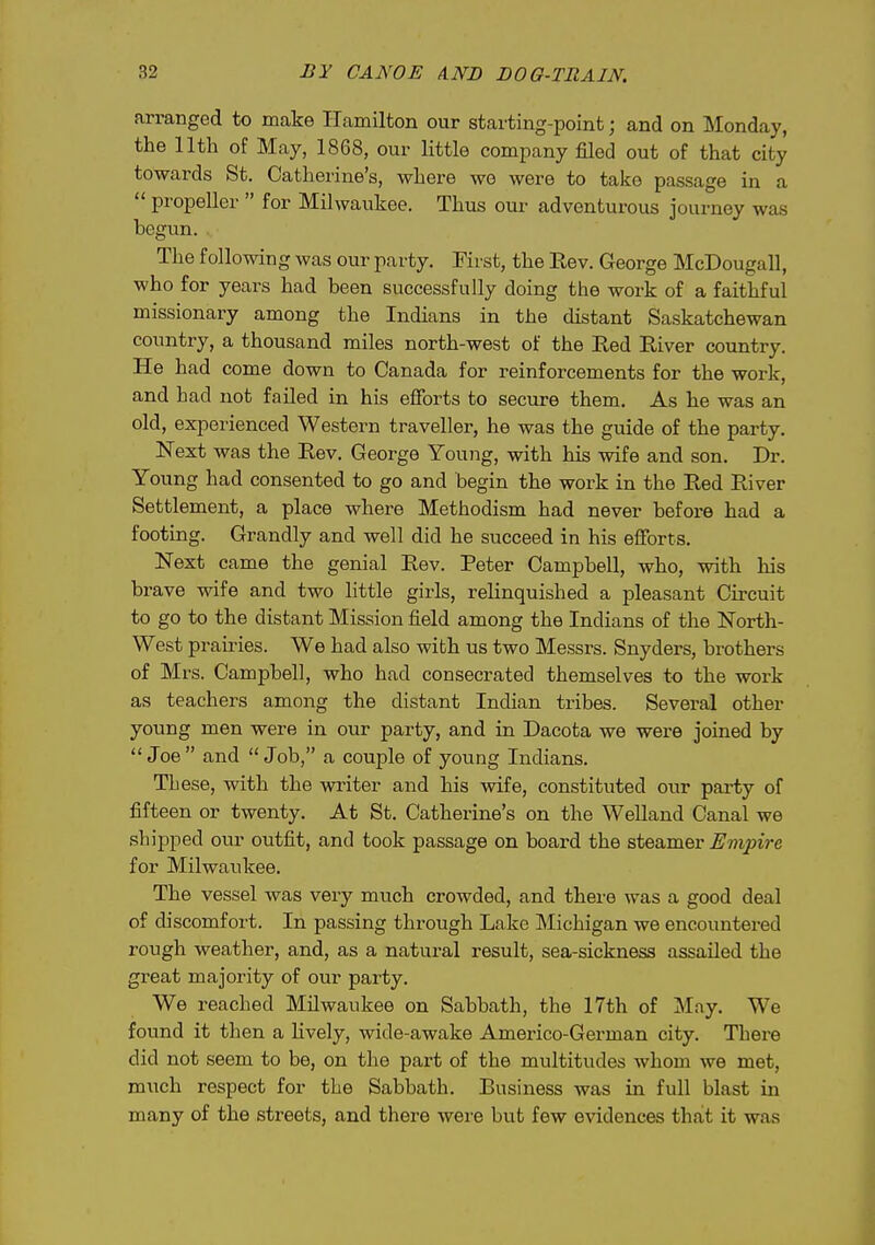 arranged to make Hamilton our starting-point; and on Monday, the nth of May, 1868, our little company filed out of that city towards St. Catherine's, where wo were to take passage in a propeller for Milwaukee. Thus oui- adventurous journey was begun. The following was our party. First, the Eev. George McDougall, who for years had been successfully doing the work of a faithful missionary among the Indians in the distant Saskatchewan country, a thousand miles north-west of the Red River country. He had come down to Canada for reinforcements for the work, and had not failed in his efforts to secure them. As he was an old, experienced Western traveller, he was the guide of the party. Next was the Rev. George Young, with his wife and son. Dr. Young had consented to go and begin the work in the Red River Settlement, a place where Methodism had never before had a footing. Grandly and well did he succeed in his elForts. Next came the genial Rev. Peter Campbell, who, with his brave wife and two little girls, relinquished a pleasant Circuit to go to the distant Mission field among the Indians of the North- West praii'ies. We had also with us two Messrs. Snyders, brothers of Mrs. Campbell, who had consecrated themselves to the work as teachers among the distant Indian tribes. Several other young men were in our party, and in Dacota we were joined by Joe and Job, a couple of young Indians. These, with the writer and his wife, constituted our party of fifteen or twenty. At St. Catherine's on the Welland Canal we shipped our outfit, and took passage on board the steamer Empire for Milwaukee. The vessel was very much crowded, and there was a good deal of discomfort. In passing through Lake Michigan we encountered rough weather, and, as a natural result, sea-sickness assaUed the great majority of our party. We reached Milwaukee on Sabbath, the 17th of May. We found it then a hvely, wide-awake Americo-German city. There did not seem to be, on the part of the multitudes whom we met, much respect for the Sabbath. Business was in full blast in many of the streets, and there were but few evidences that it was
