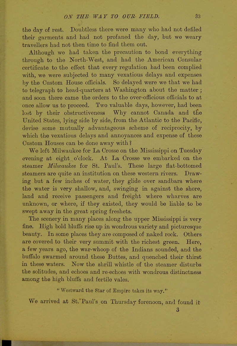 OK THE WAY TO OUR- FIELD. S3 tho day of rest. Doubtless there were many who liad not defiled their garments and had not profaned the day, but we weary travellers had not then time to find them out. Although we had taken the precaution to bond everything through to the North-West, and had the American Consular certificate to the efiect that every regulation had been complied with, we were subjected to many vexatious delays and expenses by the Custom House oflScials. So delayed were we that we had to telegraph to head-quarters at Washington about the matter; and soon there came the orders to the over-officious officials to at once allow us to proceed. Two valuable days, however, had been lost by their obstructiveness Why cannot Canada and the United States, lying side by side, from the Atlantic to the Pacific, devise some mutually advantageous scheme of reciprocity, by which the vexatious delays and annoyances and expense of these Custom Houses can be done away with ? We left Milwaukee for La Crosse on the Mississippi on Tuesday evening at eight o'clock. At La Crosse we embarked on the steamer Milwaukee for St. Paul's. These large fiat-bottomed steamers are quite an institution on these western rivers. Draw- ing but a few inches of water, they glide over sandbars where the water is very shallow, and, swinging in against the shore, land and receive passengers and freight where wharves are unknown, or where, if they existed, they would be Hable to be swept away in the great spring freshets. The scenery in many places along the upper Mississippi is very fine. High bold blufis rise up in wondrous variety and picturesque beauty. In some places they are composed of naked rock. Others are covered to their very summit with the richest green. Here, a few years ago, the war-whoop of the Indians sounded, and the bufialo swarmed around these Buttes, and quenched their thirst in these waters. Now the shrill whistle of the steamer disturbs the solitudes, and echoes and re-echoes with wondrous distinctness among the high blufis and fertile vales.  Westward the Star of Empire takes its way. We arrived at St.'Paul's on Thursday forenoon, and found it 3