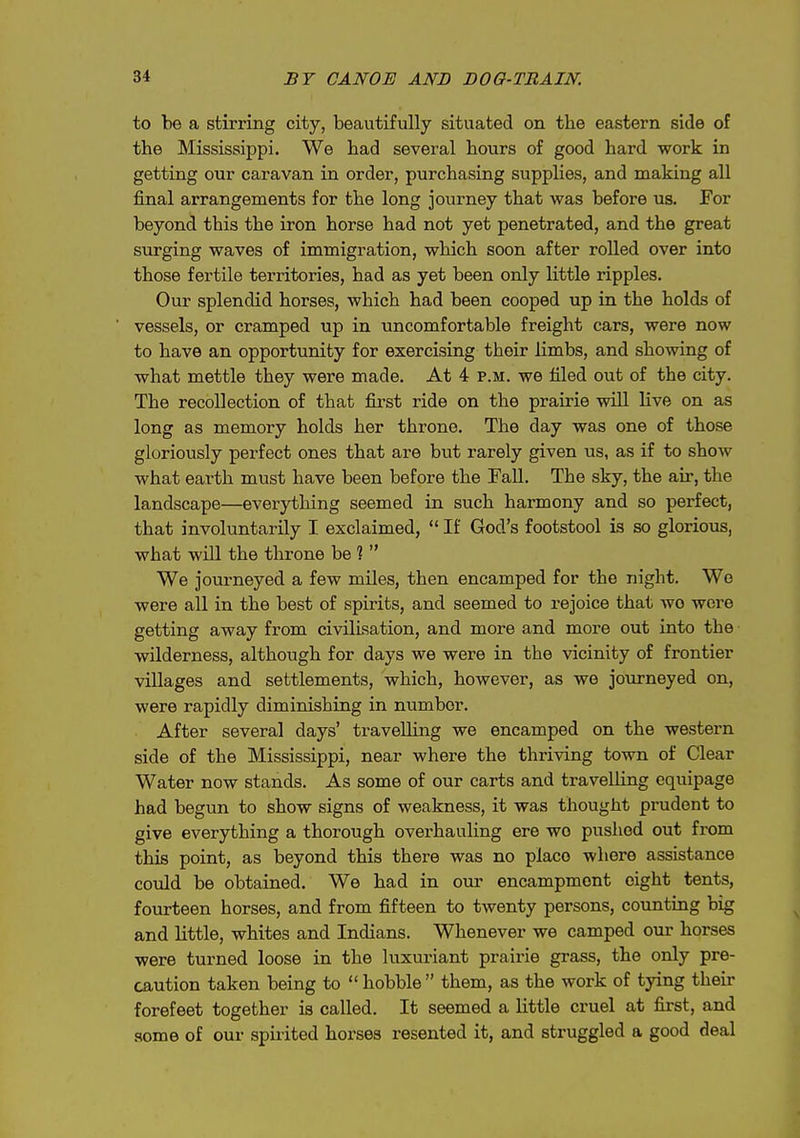 to be a stirring city, beautifully situated on the eastern side of the Mississippi, We had several hours of good hard work in getting our caravan in order, purchasing supplies, and making all final arrangements for the long journey that was before us. For beyond this the iron horse had not yet penetrated, and the great surging waves of immigration, which soon after rolled over into those fertile territories, had as yet been only little ripples. Our splendid horses, which had been cooped up in the holds of vessels, or cramped up in uncomfortable freight cars, were now to have an opportunity for exercising their limbs, and showing of what mettle they were made. At 4 p.m. we filed out of the city. The recollection of that first ride on the prairie wUl live on as long as memory holds her throne. The day was one of those gloriously perfect ones that are bvit rarely given us, as if to show what earth must have been before the Fall. The sky, the air, the landscape—everything seemed in such harmony and so perfect, that involuntarily I exclaimed,  If God's footstool is so glorious, what wUl the throne be ?  We journeyed a few mUes, then encamped for the night. We were all in the best of spirits, and seemed to rejoice that wo wore getting away from civilisation, and more and more out into the wilderness, although for days we were in the vicinity of frontier villages and settlements, which, however, as we journeyed on, were rapidly diminishing in number. After several days' travelling we encamped on the western side of the Mississippi, near where the thriving town of Clear Water now stands. As some of our carts and travelling equipage had begun to show signs of weakness, it was thought prudent to give everything a thorough overhauling ere wo pushed out from this point, as beyond this there was no place where assistance could be obtained. We had in our encampment eight tents, fourteen horses, and from fifteen to twenty persons, counting big and little, whites and Indians. Whenever we camped our horses were turned loose in the luxuriant prairie grass, the only pre- caution taken being to hobble them, as the work of tying their forefeet together is called. It seemed a little cruel at first, and some of our spirited horses resented it, and struggled a good deal