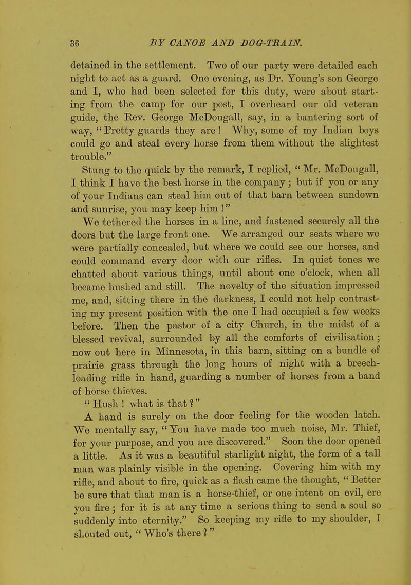 detained in the settlement. Two of our party were detailed each night to act as a guard. One evening, as Dr. Young's son George and I, who had been selected for this duty, were about start- ing from the camp for our post, I overheard our old veteran guide, the Eev. George McDougall, say, in a bantering sort of way,  Pretty guards they are ! Why, some of my Indian boys could go and steal every horse from them without the slightest trouble. Stung to the quick by the remark, I replied,  Mr. McDougall, I think I have the best horse in the company; but if you or any of your Indians can steal him out of that barn between simdown and sunrise, you may keep him ! We tethered the horses in a hne, and fastened securely aU the doors but the large front one. We arranged our seats where we were partially concealed, but where we could see our horses, and could command every door with our rifles. In quiet tones we chatted about various things, until about one o'clock, when all became hushed and still. The novelty of the situation impressed me, and, sitting there in the darkness, I could not help contrast- ing my present position with the one I had occupied a few weeks before. Then the pastor of a city Church, in the midst of a blessed revival, surrounded by all the comforts of civiUsation; now out here in Minnesota, in this barn, sitting on a bundle of praii-ie grass through the long hours of night with a breech- loading rifle in hand, guarding a number of horses from a band of horse-thieves. Hush! what is that? A hand is surely on the door feeling for the wooden latch. We mentally say,  You have made too much noise, Mr. Thief, for your purpose, and you are discovered. Soon the door opened a little. As it was a beautiful starhght night, the form of a tall man was plainly visible in the opening. Covering him with my rifle, and about to fire, quick as a flash came the thought,  Better be sure that that man is a horse-thief, or one intent on evil, ere you fire; for it is at any time a serious thing to send a soul so suddenly into eternity. So keeping my rifle to my shoulder, I shouted out,  Who's there ] 