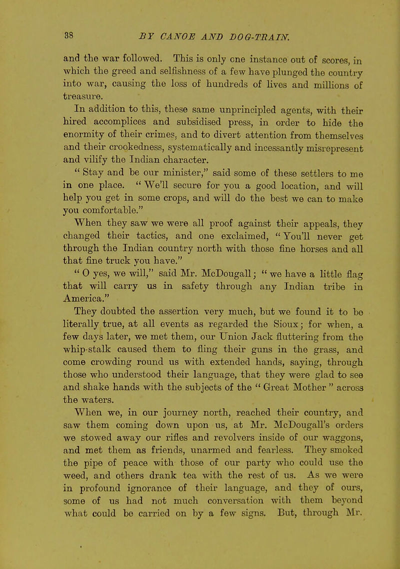 and the war followed. This is only one instance out of scores, in which the greed and selfishness of a few have plunged the country into war, causing the loss of hundreds of lives and millions of treasure. In addition to this, these same unprincipled agents, with their hired accomplices and subsidised press, in order to hide the enormity of their crimes, and to divert attention from themselves and their crookedness, systematically and incessantly misrepresent and vilify the Indian character.  Stay and be our minister, said some of these settlers to me in one place.  We'll secure for you a good location, and will help you get in some crops, and will do the best we can to make you comfortable. When they saw we were all proof against their appeals, they changed their tactics, and one exclaimed, You'U never get through the Indian country north vsdth those fine horses and all that fine truck you have.  0 yes, we will, said Mr. McDougall;  we have a little flag that will carry us in safety through any Indian tribe in America. They doubted the assertion very much, but we found it to be literally true, at all events as regarded the Sioux; for when, a few days later, we met them, our Union Jack fluttering from the whip-stalk caused them to fling their guns in the grass, and come crowding round us with extended hands, saying, through those who understood their language, that they were glad to see and shake hands with the subjects of the  Great Mother  across the waters. When we, in our journey north, reached their cotmtry, and saw them coming down upon us, at Mr. McDougall's orders we stowed away our rifles and revolvers inside of ovu waggons, and met them as friends, unarmed and fearless. They smoked the pipe of peace with those of our party who could use the weed, and others drank tea with the rest of us. As we were in profound ignorance of their language, and they of oiirs, some of us had not much conversation with them beyond what could be carried on by a few signs. But, through Mr.