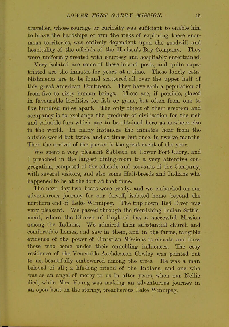 traveller, -whose courage or curiosity was suflS^cient to enable him to brave the hardships or run the risks of exploring these enor- mous territories, was entirely dependent upon the goodwill and hospitality of the ofl&eials of the Hudson's Bay Company. They were uniformly treated with courtesy and hospitably entertained. Very isolated are some of these inland posts, and quite expa- triated are the inmates for years at a time. These lonely esta- blishments are to be found scattered all over the upper half of this great American Continent. They have each a population of from five to sixty human beings. These are, if possible, placed in favourable localities for fish or game, but often from one to five hundred miles apart. The only object of their erection and occupancy is to exchange the products of civilisation for the rich and valuable furs which are to be obtained here as nowhere else in the world. In many instances the inmates hear from the outside world but twice, and at times but once, in twelve months. Then the arrival of the packet is the great event of the year. We spent a very pleasant Sabbath at Lower Fort Garry, and I preached in the largest dining-room to a very attentive con- gregation, composed of the ofiicials and servants of the Company, with several visitors, and also some Half-breeds and Indians who happened to be at the fort at that time. The next day two boats were ready, and we embarked on our adventurous journey for our far-ofi, isolated home beyond the northern end of Lake Winnipeg. The trip down Red River was very pleasant. We passed through the flourishing Indian Settle- ment, where the Church of England has a successful Mission among the Indians. We admired their substantial church and comfortable homes, and saw in them, and in the farms, tangible evidence of the power of Christian Missions to elevate and bless those who come under their ennobling influences. The cosy residence of the Venerable Archdeacon Cowley was pointed out to us, beautifully embowered among the trees. He was a man beloved of all; a life-long friend of the Indians, and one who was as an angel of mercy to us in after years, when our Nellie died, while Mrs. Young was making an adventurous journey in an open boat on the stormy, treacherous Lake Winnipeg.