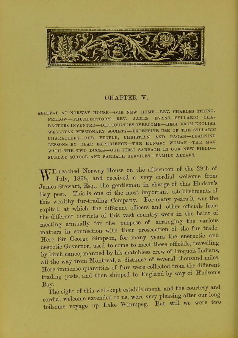 CHAPTER V. A.ERIVAL AT NOBWAY HOUSE—OUB NEW HOME—BEV. CHABLES STEING- E-ELLOW—THUNDERSTORM—KEY. JAMES EVANS—SYLLABIC CHA- EACTEBS INVENTED—DIFFICULTIES OVERCOME—HELP FROM ENGLISH WESLEYAN MISSIONARY SOCIETY—EXTENSIVE USE OF THE SYLLABIC CHARACTERS—OUB PEOPLE, CHBISTIAN AND PAGAN—LEABNING LESSONS BY DEAR EXPERIENCE-THE HUNGRY WOMAN—THE MAN WITH THE TWO DUCKS—OUB FIBST SABBATH IN OUR NEW FIELD- SUNDAY SCHOOL AND SABBATH SERVICES—FAMILY ALTABS. w E reached Norway House on the afternoon of the 29th of , , July, 1868, and received a very cordial welcome from James Stewart, Esq., the gentleman in charge of this Hudson's Bay post. This is one of the most important establishments of this wealthy fur-trading Company. For many years it was the capital, at which the different officers and other officials froni the different districts of this vast country were in the habit of meeting annually for the purpose of arranging the various matters in connection with their prosecution of the fur trade^ Here Sir George Simpson, for many years the energetic and despotic Governor, used to come to meet these officials, travelhng by birch canoe, manned by his matchless crew of Iroquois Indians, all the way from Montreal, a distance of several thousand miles Here immense quantities of furs were collected from tbe different trading posts, and then shipped to England by way of Hudson s ^rhe si^ht of this well-kept establishment, and the courtesy and cordial welcome extended to us, were very pleasing after our long toilsome voyage up Lake Winnipeg. But stiU we were two