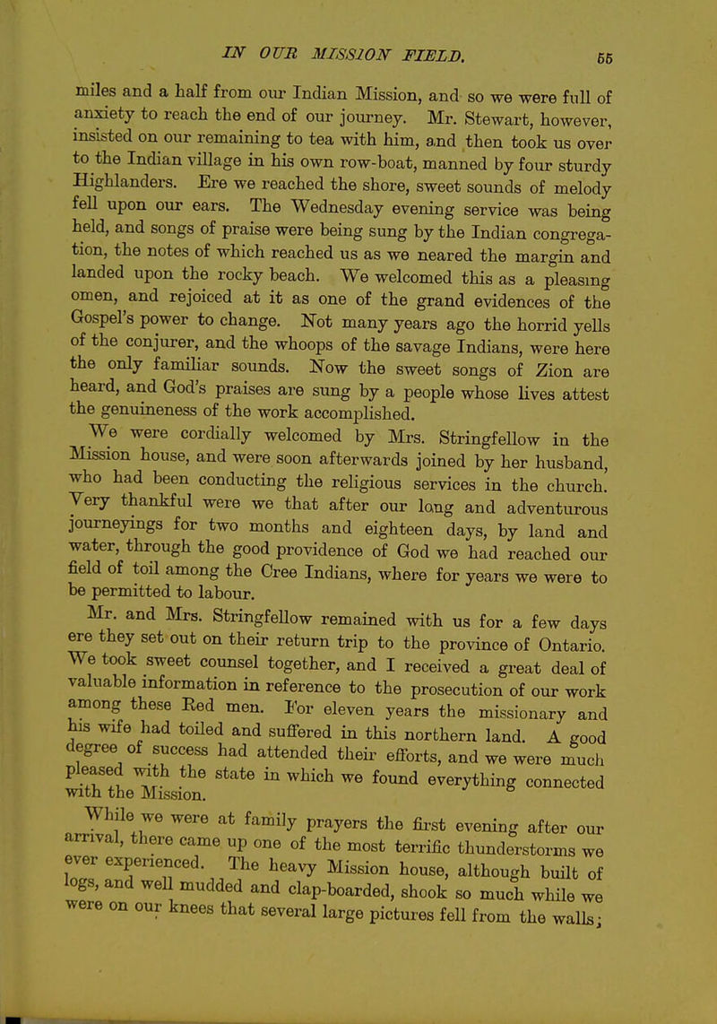 IN OUB MISSION FIELD. 66 miles and a half from our Indian Mission, and so we were full of anxiety to reach the end of our journey. Mr. Stewart, however, insisted on our remaining to tea with him, and then took us over to the Indian village in his own row-boat, manned by four sturdy Highlanders. Ere we reached the shore, sweet sounds of melody fell upon our ears. The Wednesday evening service was being held, and songs of praise were being sung by the Indian congrega- tion, the notes of which reached us as we neared the margin and landed upon the rocky beach. We welcomed this as a pleasing omen, and rejoiced at it as one of the grand evidences of the Gospel's power to change. Not many years ago the horrid yells of the conjurer, and the whoops of the savage Indians, were here the only fanuliar sounds. Now the sweet songs of Zion are heard, and God's praises are sung by a people whose Hves attest the genuineness of the work accomplished. We were cordially welcomed by Mrs. Stringfellow in the Mission house, and were soon afterwards joined by her husband, who had been conducting the religious services in the church.' Very thankful were we that after our long and adventurous journeyings for two months and eighteen days, by land and water, through the good providence of God we had reached our field of toil among the Cree Indians, where for years we were to be permitted to labour. Mr. and Mrs. Stringfellow remained with us for a few days ere they set out on their return trip to the province of Ontario. We took sweet counsel together, and I received a great deal of valuable information in reference to the prosecution of our work among these Eed men. For eleven years the missionary and his wife had toHed and suffered in this northern land. A good degree of success had attended their efforts, and we were much •T!? ^ ^^^^ everything connected with the Mission. While we were at family prayers the fii-st evening after our arrival, there came up one of the most terrific thunderstorms we ever experienced. The heavy Mission house, although built of logs, and weU mudded and clap-boarded, shook so much while we were on our knees that several large pictures fell from the walls-