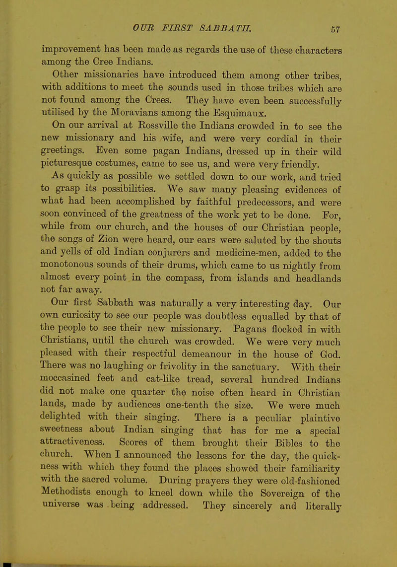 improvement has been made as regards the use of these characters among the Cree Indians. Other missionaries have introduced them among other tribes, with additions to meet the sounds used in those tribes which are not found among the Crees. They have even been successfully utilised by the Moravians among the Esquimaux. On our arrival at Rossville the Indians crowded in to see the new missionary and his wife, and were very cordial in their greetings. Even some pagan Indians, dressed up in their wild picturesque costumes, came to see us, and were very friendly. As quickly as possible we settled down to our work, and tried to grasp its possibiHties. We saw many pleasing evidences of what had been accomplished by faithful predecessors, and were soon convinced of the greatness of the work yet to be done. For, while from our church, and the houses of our Christian people, the songs of Zion were heard, our ears were saluted by the shouts and yells of old Indian conjurers and medicine-men, added to the monotonous sounds of their drums, which came to us nightly from almost every point in the compass, from islands and headlands not far away. Our first Sabbath was naturally a very interesting day. Our own curiosity to see our people was doubtless equalled by that of the people to see their new missionary. Pagans flocked in with Christians, until the church was crowded. We were very much pleased with their respectful demeanour in the house of God. There was no laughing or frivolity in the sanctuary. With their moccasined feet and cat-like tread, several hundred Indians did not make one quarter the noise often heard in Christian lands, made by audiences one-tenth the size. We were much delighted with their singing. There is a peculiar plaintive sweetness about Indian singing that has for me a special attractiveness. Scores of them brought their Bibles to the church. When I announced the lessons for the day, the quick- ness with which they found the places showed their famiharity with the sacred volume. During prayers they were old-fashioned Methodists enough to kneel down while the Sovereign of the universe was being addressed. They sincerely and literally