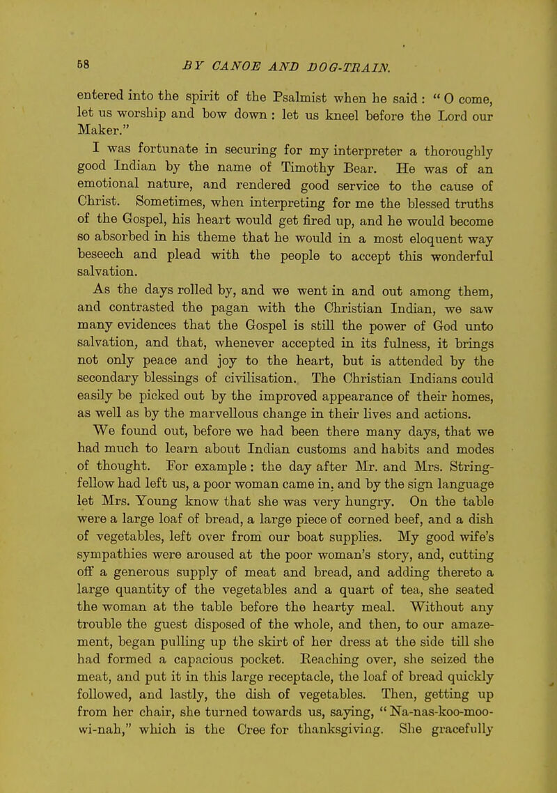 entered into the spirit of the Psalmist when he said :  0 come, let us worship and bow down : let us kneel before the Lord our Maker. I was fortunate in securing for my interpreter a thoroughly good Indian by the name of Timothy Bear. He was of an emotional nature, and rendered good service to the cause of Christ. Sometimes, when interpreting for me the blessed truths of the Gospel, his heart would get fired up, and he would become so absorbed in his theme that he would in a most eloquent way beseech and plead with the people to accept this wonderful salvation. As the days rolled by, and we went in and out among them, and contrasted the pagan with the Christian Indian, we saw many evidences that the Gospel is sbUl the power of God unto salvation, and that, whenever accepted in its fulness, it brings not only peace and joy to the heart, but is attended by the secondary blessings of civilisation. The Christian Indians could easily be picked out by the improved appearance of their homes, as well as by the marvellous change in their lives and actions. We found out, before we had been there many days, that we had much to learn about Indian customs and habits and modes of thought. For example: the day after Mr. and Mrs. String- fellow had left us, a poor woman came in. and by the sign language let Mrs. Young know that she was very hungry. On the table were a large loaf of bread, a large piece of corned beef, and a dish of vegetables, left over from our boat supplies. My good wife's sympathies were aroused at the poor woman's story, and, cutting oif a generous supply of meat and bread, and adding thereto a large quantity of the vegetables and a quart of tea, she seated the woman at the table before the hearty meal. Without any trouble the guest disposed of the whole, and then, to our amaze- ment, began pulling up the skirt of her di-ess at the side till she had formed a capacious pocket. Reaching over, she seized the meat, and put it in this large receptacle, the loaf of bread quickly followed, and lastly, the dish of vegetables. Then, getting up from her chair, she turned towards us, saying,  Na-nas-koo-moo- wi-nah, which is the Cree for thanksgiving. Slie gracefully'
