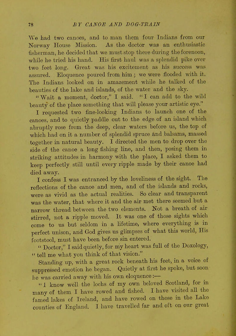 We had two canoes, and to man them four Indians from our Norway House Mission. As the doctor was an enthusiastic fisherman, he decided that we must stop there during the forenoon, while he tried his hand. liis first haul was a splendid pike over two feet long. Great was his excitement as liis success was assured. Eloquence poured from him ; we were flooded with it. 'Che Indians looked on in amazement while he talked of the beauties of the lake and islands, of the water and the sky. Wait a moment, doctor, I said. I can add to the wild beauty of the place something that will please your artistic eye. I requested two fine-looking Indians to launch one of the canoes, and to quietly paddle out to the edge of an island which abruptly rose from the deep, clear waters before us, the top of which had on it a number of splendid spruce and balsams, massed together in natural beauty. I directed the men to drop over the side of the canoe a long fishing line, and then, posing them in striking attitudes in harmony with the place, I asked them to keep perfectly still until every ripple made by their canoe had died away. I confess I was entranced by the loveliness of the sight. The reflections of the canoe and men, and of the islands and rocks, were as vivid as the actual realities. So clear and transparent was the water, that where it and the air met there seemed but a narrow thread between the two elements. Not a breath of air stirred, not a ripple moved. It was one of those sights which come to us but seldom in a lifetime, where everything is in perfect unison, and God gives us glimpses of what this world. His footstool, must have been before sin entered.  Doctor, I said quietly, for my heart was full of the Doxology,  tell me what you think of that vision. Standing up, with a great rock beneath his feet, in a voice of suppressed emotion he began. Quietly at first he spoke, but soon lie was carried away with his own eloquence:—  I know well the lochs of my own beloved Scotland, for in many of them I have rowed and fished. I have visited aH the famed lakes of Ireland, and have rowed on those in the Lake counties of England. I have travelled far and oft on our great