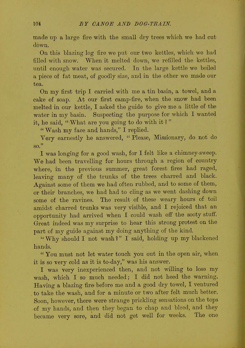 made up a large fire with the small dry trees which we had cut down. On this blazing log fire we put our two kettles, which we had filled with snow. When it melted down, we refilled the kettles, until enough water was secured. In the large kettle we boiled a piece of fat meat, of goodly size, and in the other we made our tea. On my first trip I carried with me a tin basin, a towel, and a cake of soap. At our first camp-fire, when the snow had been melted in our kettle, I asked the guide to give me a little of the water in my basin. Suspecting the purpose for which 1 wanted it, he said,  What are you going to do with it ?   Wash my face and hands, I replied. Very earnestly he answered,  Please, Missionary, do not do so. I was longing for a good wash, for I felt like a chimney-sweep. We had been travelling for hours through a region of country where, in the previous summer, great forest fires had raged, leaving many of the trunks of the trees charred and black. Against some of them we had often rubbed, and to some of them, or their branches, we had had to cling as we went dashing down some of the ravines. The result of these weary hours of toil amidst charred trunks was very visible, and I rejoiced that an opportunity had arrived when I could wash off the sooty stuff. Great indeed was my surprise to hear this strong protest on the part of my guide against my doing anything of the kind. Why should I not wash? I said, holding up my blackened hands.  You must not let water touch you out in the open aii-, when it is so very cold as it is to-day, was his answer. I was very inexperienced then, and not willing to lose my wash, which I so much needed; I did not heed the warning. Having a blazing fire before me and a good dry towel, I ventiu-ed to take the wash, and for a minute or two after felt much better. Soon, however, there were strange prickhng sensations on the tops of my hands, and then they began to chap and bleed, and they became very sore, and did not get well for weeks. The one