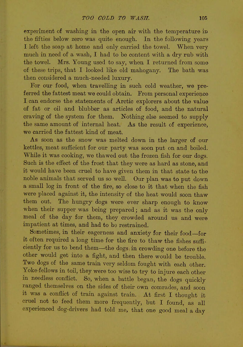experiment of washing in the open air with the temperature in the fifties below zero was quite enough. In the following years I left the soap at home and only carried the towel. When very much in need of a wash, I had to be content with a dry rub with the towel. Mrs. Young used to say, when I returned from some of these trips, that I looked like old mahogany. The bath was then considered a much-needed luxury. For our food, when travelling in such cold weather, we pre- ferred the fattest meat we could obtain. From personal experience I can endorse the statements of Arctic explorers about the value of fat or oil and blubber as articles of food, and the natural craving of the system for them. Nothing else seemed to supply the same amount of internal heat. As the result of experience, we carried the fattest kind of meat. As soon as the snow was melted down in the larger of our kettles, meat suflScient for our party was soon put on and boiled. While it was cooking, we thawed out the frozen fish for our dogs. Such is the efiect of the frost that they were as hard as stone, and it would have been cruel to have given them in that state to the noble animals that served us so well. Our plan was to put down a small log in front of the fire, so close to it that when the fish were placed against it, the intensity of the heat would soon thaw them out. The hungry dogs were ever sharp enough to know when their supper was being prepared; and as it was the only meal of the day for them, they crowded around us and were impatient at times, and had to bo restrained. Sometimes, in their eagerness and anxiety for their food—for it often required a long time for the fire to thaw the fishes suffi- ciently for us to bend them—the dogs in crowding one before the other would get into a fight, and then there would be trouble. Two dogs of the same train very seldom fought with each other. Yoke-fellows in toil, they were too wise to try to injure each other in needless conflict. So, when a battle began, the dogs quickly ranged themselves on the sides of their own comrades, and soon it was a conflict of train against train. At first I thought it cruel not to feed them more frequently, but I found, as all experienced dog-drivers had told me, that one good meal a day