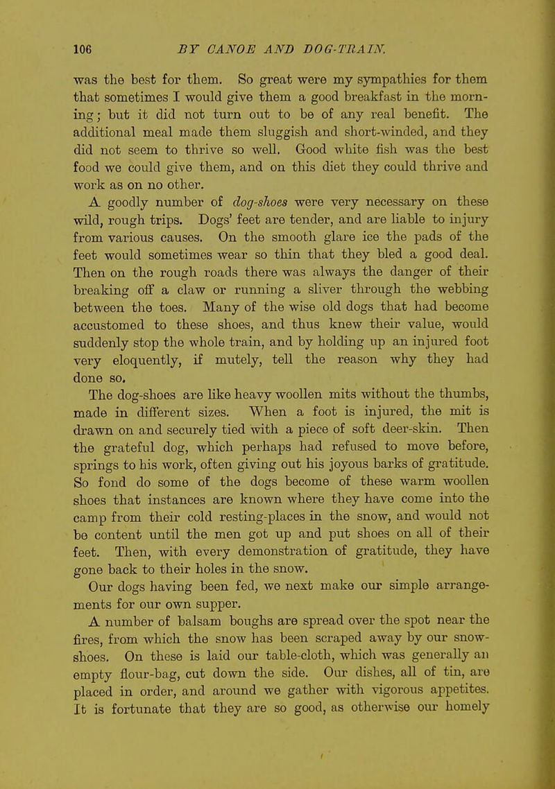 •was the best for them. So great were my sympathies for them that sometimes I would give them a good breakfast in the morn- ing; but it did not turn out to be of any real benefit. The additional meal made them sluggish and short-winded, and they did not seem to thrive so well. Good white fish was the best food we could give them, and on this diet they could thrive and work as on no other. A goodly number of dog-shoes were very necessary on these wild, rough trips. Dogs' feet are tender, and are hable to injury from various causes. On the smooth glare ice the pads of the feet would sometimes wear so thin that they bled a good deal. Then on the rough roads there was always the danger of their breaking off a claw or running a sliver through the webbing between the toes. Many of the wise old dogs that had become accustomed to these shoes, and thus knew their value, would suddenly stop the whole train, and by holding up an injured foot very eloquently, if mutely, tell the reason why they had done so. The dog-shoes are like heavy woollen mits without the thumbs, made in different sizes. When a foot is injured, the mit is drawn on and securely tied with a piece of soft deer-skin. Then the grateful dog, which perhaps had refused to move before, springs to his work, often giving out his joyous barks of gratitude. So fond do some of the dogs become of these warm wooUen shoes that instances are known where they have come into the camp from their cold resting-places in the snow, and would not be content until the men got up and put shoes on all of their feet. Then, with every demonstration of gratitude, they have gone back to their holes in the snow. Our dogs having been fed, we next make our simple arrange- ments for our own supper. A number of balsam boughs are spread over the spot near the fires, from which the snow has been scraped away by our snow- shoes. On these is laid our table-cloth, which was generally an empty flour-bag, cut down the side. Our dishes, all of tin, are placed in order, and around we gather with vigorous appetites. It is fortunate that they are so good, as otherwise our homely